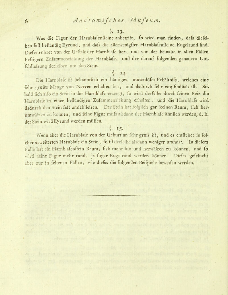 §• 13» Was die Figur der Harnblafenfteine anbetrift, fo wird man finden, dafs diefel- ben fafl: beftändig Eyrund j und dafs die allerwenigften Harnblafenfteine Kugelrund find. Diefes rühret von der Geftah der Harnblafe her, und von der beinahe in allen Fällen heftigem Zufammenziehung der Harnblafe, und der darauf folgenden genauem Umr fchliefsung derfelben am den Stein. 14. Die Harnblafe ift bekanntlich ein häutiges, musculofes Behältnifs, welches eine fehr grofse Menge von Nerven erhalten hat, und dadurch fehr empfindlich ift. So. bald fichalfo ein Stein in der Harnblafe erzeugt, fo wird derfelbe durch feinen Reiz die Harnblafe in einer beftändigen Zufammenziehung erhalten, und die Harnblafe wird' dadurch den Stein feft umfchliefsen. Der Stein hat folglich gar keinen Raum, ficli her- umwälzen zu können, und feine Figur mufs alsdann der Harnblafe ähnlich werden^ d» h» der Stein wirdEyrund werden müflen. V/enn aber die Harnblafe von der Geburt an f^hr grofs ift, und es entftehet in fol- cher erweiterten Harnblafe ein Stein, fo iftdtrküh^; abdann weniger umfafst. In diefem Falle hat ein Harnblafenftein Raum, fich mehr hin und herwälzen zu können, und fo wird ferne Figur mehr rund, ja fogar Kugelrund werden können. Diefes gefchieht &ber nur in feltenen Fällen, wie diefes die folgenden Beifpiele beweifen werden.