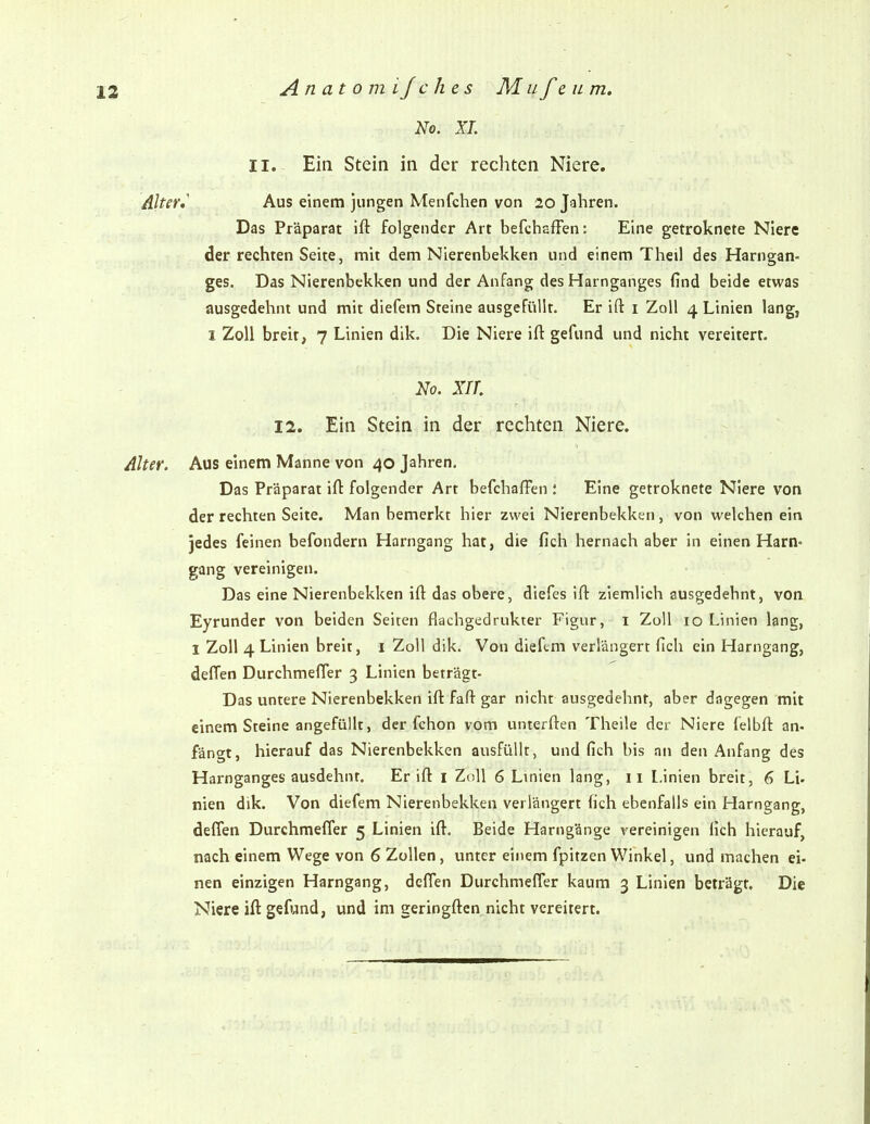 No. XL II. Ein Stein in der rechten Niere, Alter» Aus einem jungen Menfchen von 20 Jahren. Das Präparat ift folgender Art befchafFen: Eine getroknete Niere der rechten Seite, mit dem Nierenbekken und einem Theil des Harngan- ges. Das Nierenbekken und der Anfang des Harnganges find beide etwas ausgedehnt und mit diefem Steine ausgefülk. Er ift i Zoll 4 Linien lang, I Zoll breit, 7 Linien dik. Die Niere ift gefund und nicht vereitert. No. xir. 12. Ein Stein in der rechten Niere. Alter. Aus einem Manne von 40 Jahren. Das Präparat ift folgender Art befchaffen : Eine getroknete Niere von der rechten Seite. Man bemerkt hier zwei Nierenbekken, von welchen ein jedes feinen befondern Harngang hat, die fich hernach aber in einen Harn« gang vereinigen. Das eine Nierenbekken ift das obere, diefes ift ziemlich ausgedehnt, von Eyrunder von beiden Seiten flachgedrukter Figur, i Zoll 10 Linien lang, 1 Zoll 4 Linien breit, 1 Zoll dik. Von diefem verlängert fich ein Harngang, defTen Durchmefler 3 Linien beträgt- Das untere Nierenbekken ift faft gar nicht ausgedehnt, aber dagegen mit einem Steine angefüllt, der fchon vom unterften Theile der Niere felbft an- fängt, hierauf das Nierenbekken ausfüllt, und fich bis an den Anfang des Harnganges ausdehnt. Er ift i Zoll 6 Linien lang, ii Linien breit, 6 Li- nien dik. Von diefem Nierenbekken verlängert fich ebenfalls ein Harngang, deffen Durchmefler 5 Linien ift. Beide Harngänge vereinigen fich hierauf, nach einem Wege von 6 Zollen, imter einem fpitzen Winkel, und machen ei- nen einzigen Harngang, deflen Durchmefler kaum 3 Linien beträgt. Die Niere ift gefund, und im geringften nicht vereitert.
