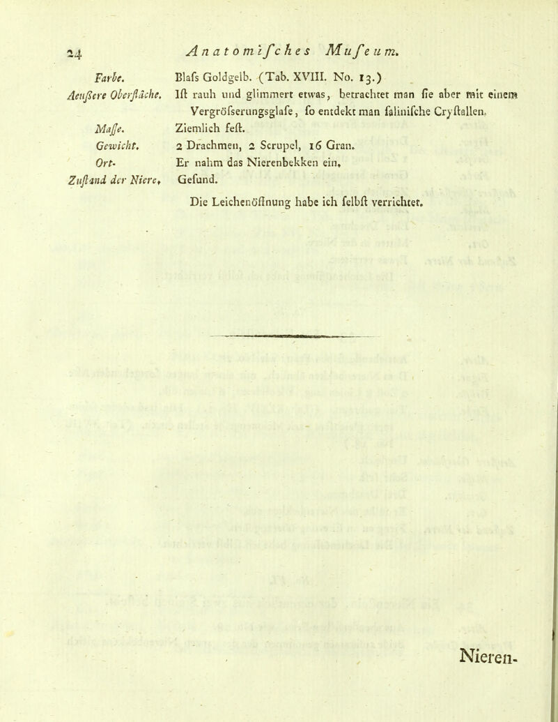 Farbe. Blafs Goldgelb. (Tab. XVIII. No. 13.) Äeußere Oberflache, Ift rauh und glimmert etwas, betrachtet man de aber mit elnera Vergröfserungsglafe, fo entdekt man falinifche Cryftallen. Maße. Ziemlich feft. Gewicht, 2 Drachmen, 2 Scrupel, 16 Gran.. Ort- Er nahm das Nierenbekken ein, Zufland der Nieref Gefund. Die Leichenöfinung habe ich felbft verrichtet. Nieren-