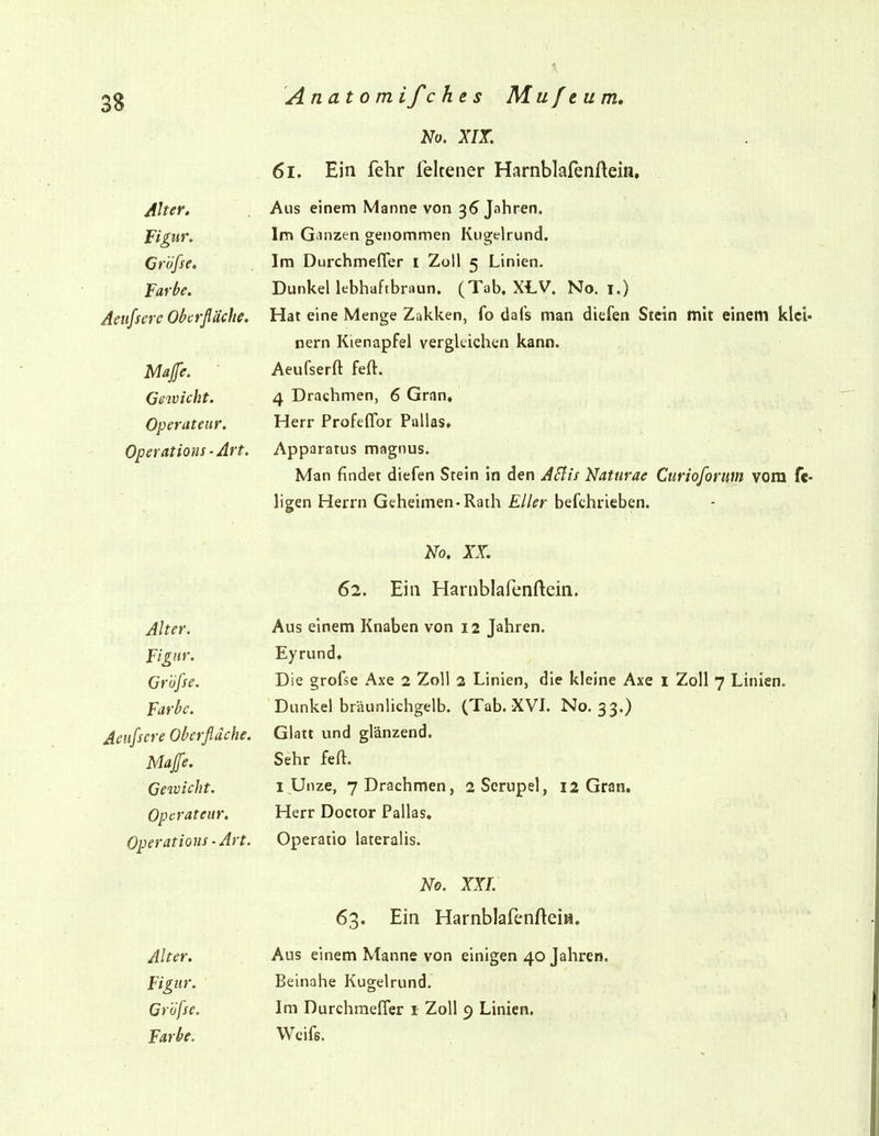 Anatom ifc he s Muftum, No. XIX. 6i. Ein fehr ieltener Harnblafenftein, Alter. Aus einem Manne von 36 Jahren. Figur, Im Gcinzen genommen Kugelrund. Crujse. Im Uurcnmeüer i Zoll 5 Lmien. Farbe. Dunkel lebhaftbraun. (Tab, XLV. No. i.) Aeufsere Obcrßache. Hat eine Menge Zakken, lo uais man dielen Stein mit einem kl nern Kienaprei vergleichen kann. Majfe. Aeufserft feft. dßivicht. 4 Drachmen, 6 Gran, Operateur. Herr Profeflbr Pallas, Operations-Art. Apparatus magnus. Man findet diefen Stein in den ASlis Naturae Curioforum vom Ilgen Herrn Geheimen-Rath Eller befchrieben. 1^0. XX. 62. Ein Harnblafenftein. Alter. Aus einem Knaben von 12 Jahren. Figur. Eyrund. Gröfse. Die gröfse Axe 2 Zoll 2 Linien, die kleine Axe 1 Zoll 7 Linien. Farbe. Dunkel bräunlichgelb. (Tab. XVL No. 33.) Glatt und glänzend. Map. Sehr feft. Gewicht. 1 Unze, 7 Drachmen, 2Serupel, 12 Gran. Operateur. Herr Doctor Pallas, HDeratious - Art. Operatio lateralis. No. XXL vi'S« J-tHL X J.Cti llUldlW Iii IVIKI* Alter. Aus einem Manne von einigen 40 Jahren. Figur. Beinahe Kugelrund. Gröfse. Im Durchmeffer i Zoll 9 Linien.