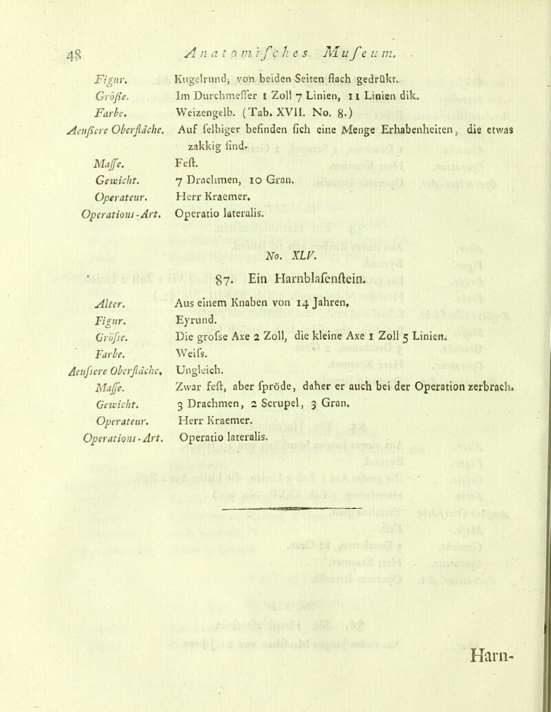 Figur, Kugelrund, von beiden Seiten flach gedrükr. Größe. Im Durcbmefier I Zoll 7 Linien, 11 Linien dik. Fark; Weizengelb. (Tab. XVIL No. g.) Aeußere Oberfläche. Auf felbiger befinden fich eine Menge Erhabenheiten ^ die etwas zakkig findf M4e, Feft. Gewicht. 7 Drachmen, 10 Gran, Operateur. Herr Kraemer. Operations-Art. Operatio lateralis. No. XLV. S7' Ein Harnblafenftein. Alter. Aus einem Knaben von 14 Jahren, Figur. Eyrund. Gröfse. Die grofse Axe 2 Zoll, die kleine Axe i Zoll 5 Linien. Farbe. Weifs. Aeufsere Oberfläche^ Ungleich. Majfe. Zwar feft, aber fpröde, daher er auch bei der Operation zerbrach. Gewicht. 3 Drachmen, 2 Scrupel, 3 Gran. Operateur. Herr Kraemer. Operations-Art, Operatio lateralis. Harn-