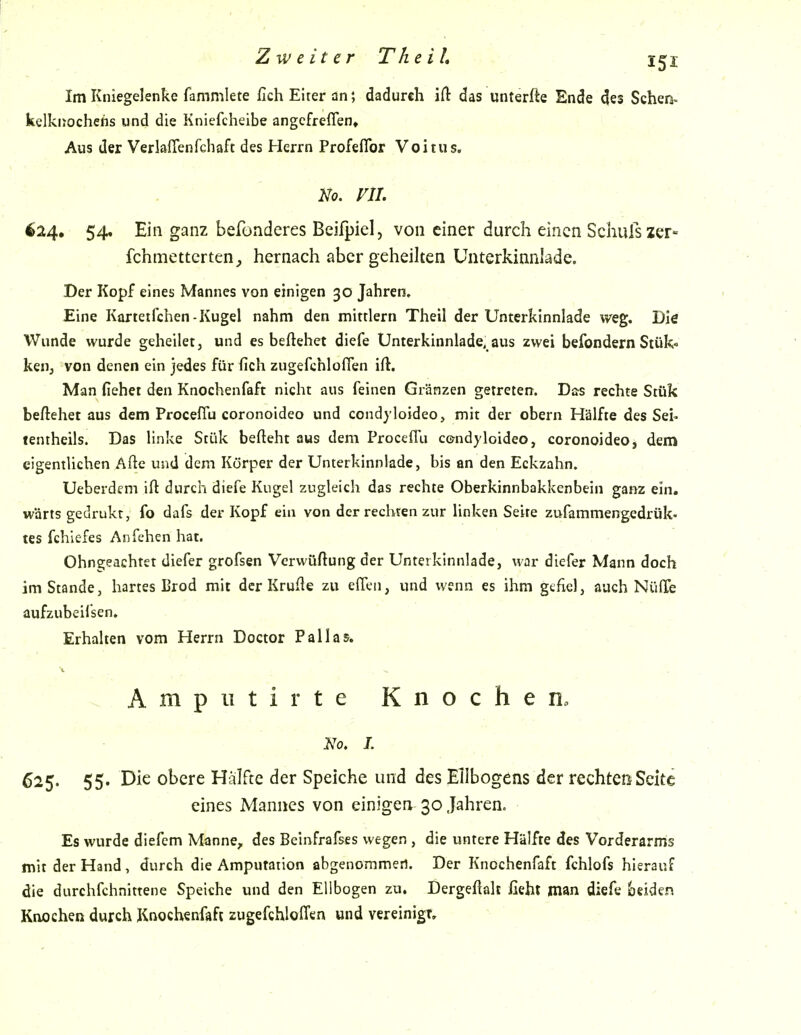 Im Kniegelenke fammlete fich Eiter an; dadurch ift das unterfte Ende des Sehen- kelkijochefis und die Kniefcheibe angcfreflen» Aus der Verlaffenfchaft des Herrn Profeflbr Voitus. No. vn. ^24, 54. Ein ganz befonderes Beifpicl, von einer durch einen Schulszer- fchmettcrten^ hernach aber geheilten Unterkinnlade. Der Kopf eines Mannes von einigen 30 Jahren, Eine Kortetfchen-Kugel nahm den mittlem Theil der Unterkinnlade weg. Die Wunde wurde geheilet, und es beftehet diefe Unterkinnlade, aus zwei befondern Stük« keiij von denen ein jedes für fich zugefchloflen ift. Man fiehei den Knochenfaft nicht aus feinen Grünzen getreten. Das rechte Stük beftehet aus dem ProcefTu coronoideo und condyloideo, mit der obern Hälfte des Sei« tentheils. Das linke Stük befteht aus dem Proceffu condyloideo, coronoideo, dem eigentlichen Afte und dem Körper der Unterkinnlade, bis an den Eckzahn. Ueberdem ift durch diefe Kugel zugleich das rechte Oberkinnbakkenbein ganz ein. wärts gedrukt, fo dafs der Kopf ein von der rechten zur linken Seite zufammengedrük- tes fchlefes Anfehen hat. Ohngeachtet diefer grofsen Verwüftung der Unterkinnlade, war diefer Mann doch im Stande, hartes Brod mit der Krude zu effen, und wenn es ihm gtfiel, auch NülTe aufzubcilsen, Erhalten vom Herrn Doctor Pallas. v Ampiitirte Knochen» Uo, I. 625. 55. Die obere Hälfte der Speiche und des Ellbogens der rechten Seite eines Mannes von einigen 30 Jahren. Es wurde diefem Manne, des Beinfrafses wegen , die untere Hälfte des Vorderarms mit der Hand, durch die Amputation abgenommen. Der Knochenfaft fchlofs hierauf die durchfchnittene Speiche und den Ellbogen zu. Dergefialt ficht man diefe beiden Knochen durch Knochenfaft zugefchloITen und vereinigt.