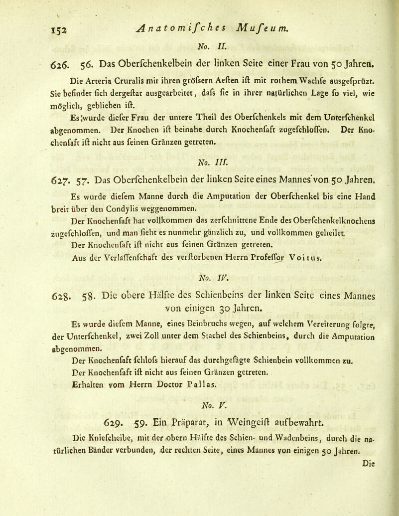 No. IL 626. 56. Das Oberfchenkelbein der linken Seite einer Frau von 50 Jahren. Die Arteria Cruralis mit ihren gröfsern Aeften ift mit rothem Wachfe ausgefprüzr. Sie befindet fich dergeftat ausgearbeitet, dafs fie in ihrer natürlichen Lage fo viel, wie möglich, geblieben ift. Es [wurde diefer Frau der untere Theil des Oberfchenkels mit dem Unterfchenkel abgenommen. Der Knochen ift beinahe durch Knochenfaft zugefchloflen. Der Kno- Chenfaft ift nicht aus feinen Gränzen getreten. No. in. 627. 57. Das Oberfchenkelbein der linken Seiteeines Mannesvon 50 Jahren. Es wurde diefem Manne durch die Amputation der Oberfchenkel bis eine Hand breit über den Condylis weggenommen. Der Knochenfaft hat vollkommen das zerfchnittene Ende desOberfchenkelknochens zuaefchloflen, und man ficht es nunmehr gänzlich zu, und vollkommen geheiler. Der Knochenfaft ift nicht aus feinen Gränzen getreten. Aus der Verlafienfchaft des verftorbenen Herrn Profeflbr Voitus. No. W. 628. 58. Die obere Hälfte des Schienbeins der linken Seite eines Mannes von einigen 30 Jahren, Es wurde diefem Manne, eines Beinbruchs wegen, auf welchem Vereiterung folgre, der Unterfchenkel, zwei Zoll unter dem Stachel des Schienbeins, durch die Amputation abgenommen. Der Knochenfaft fchlofs hierauf das durchgefägte Schienbein vollkommen zu. Der Knochenfaft ift nicht aus feinen Gränzen getreten. ^Irhalten vom Herrn Doctor Pallas. No. V. 629. 59. Ein Präparat, in Weingeift aufbewahrt. Die Kniefcheibe, mit der robern Hälfte des Schien- und Wadenbeins, durch die na- türlichen Bänder verbunden, der rechten Seite, eines Mannes von einigen 50 Jahren. Die