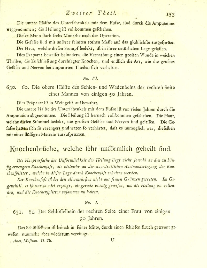 Die untere Hälfte des Uii:erfcheHkels mit dem Fufsej ilnd durch die Amputation weggenommen; die Heilung ift vollkommen gefchehen. Diefer Mann ftarb i\chs Monathe nach der Operation. Die Gefäfse fiiid mit unferer feinften roihen Maffe auf das glüklichfte ausgefprüzt. Die Haut, welche diefen Stumpf bedekt, ift in ihrer natürlichen Lage gelaflen. Dies Pi äparat beweifet befonders, die Vernarbu!)g einer grofscn Wunde in weichen Thellen, die Zufchliefsung durchfägter Knochen, und endlich die Art, wie die grofsen Gefäfse und Nerven bei amputirten Theilen fich verhalten. No, VI 630. 60. Die obere Hälfte des Schien- und Wadenbeins der rechten Seite eines Mannes von einigen 50 Jahren. Dies Präparat ifl: in VVeingeiH: aufbewahrt. Die untere Hälfte des Unterfchenkels mit dem Fufse ifl: vor vielen Jahren durch die Amputation abgenommen. Die Heilung ifl: hernach vollkommen gefchehen. Die Haut, welche diefen Stummel bedekt, die grofsen Gefäfse und Nerven find gelaffen. Die Ge- fäfse harten fich fo verengert und waren fo verhärtet, dafs es unmöglich M'ar, diefelben mit einer flüflTgen Materie auszufprüzzen. Knochenbrüche, welche fehr unförmlich geheilt find. Die Hanptiirfache der UnfÖrmlichkeit der Heilung liegt nicht foivahl an den zu hän- ßg erzeugten Knochenfaft, als vielmehr an der unordentlichen Aneinanderlegimg der KuO' chenfplitter ^ welche in diefer Lage durch Knochenfaft erhalten werden. Der Knocheufuft iß bei den allcrmehrften nicht aus feinen Grämen getreten. Im Ge- gevthcil, es iß nur Jo viel erieirgt, als gerade ncthig gewejen ^ um die Heilung zu vollen- den^ und die Knochenfplittcr zufammen zu halten. No. 1. 631. 6r. Das Schliifielbein der rechten Seite einer Frau von einigen 30 Jahren. Das Schlüflelbein ifl beinah in feiner Mitte, durch einen fchiefen Bruch getrennt g:- wefcn, nuninehr aber wiederum vereinigt. Anat. Mufeuta. IL Th. U