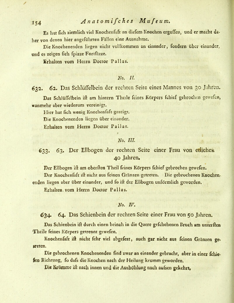 / 1^4 Anatom ifchts Mufeum, Es hat /Ich ziemlich viel Knochcnfaft an diefem Knochen ergoffen, und er macht da- her von denen hier angeführten Fällen eine Ausnahme. Die Knochenenden liegen nicht vollkommen an einander, fondern über einander, und es zeigen fich fpizze Fortfäzze. Erhalten vom Herrn Doctor Pallas. h'o. IL 632. 62. Das Schlüflelbein der rechten Seite eines Mannes von 30 Jahren. Das Schlüflelbein ift am hintern Theile feines Körpers fchief gebrochen gewefen, nunmehr aber wiederum vereinigt. Hier hat fich wenig Knochenfaft gezeigr. Die Knochenenden liegen über einander. Erhalten vom Herrn Doctor Pallas. No. III. ^33» 63. Der Ellbogen der rechten Seite einer Frau von etliche» 40 Jahren. Der Ellbogen ift am oberften Theil feines Körpers fchief gebrochen gevvefen. Der Knochenfaft ift nicht aus feinen Gränzen getreten. Die gebrochenen Knochen;- enden liegen aber über einander, und fo ift der Ellbogen unförmlich geworden, Erhaltea, vom Herrn Doctor Pallas. No. IF. 634. 64. Das Schienbein der rechten Seite einer Frau von 50 Jnhren. Das Schienbein ift durch einen beinah in die Quere gefchehenen Bruch am unterftea Theile feines Körpers getrennt gewefen. Knochenfaft ift nicht fehr viel abgefezt, auch gar nicht aus feinen Gränzen ge- freien. Die gebrochenen Knochenenden find zwar an einander gebracht, aber in einer fchie- feo Richtung, fo dafs die Knochen nach der Heilung krumm geworden. Die Krümme ift nach innen und die Aushöhlung nach aufsen gekehrt»