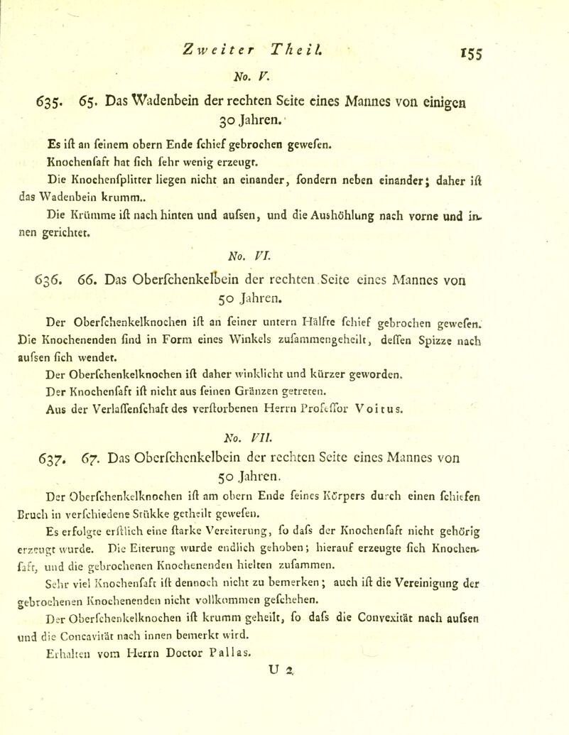 63 5« ^5- Das Wadenbein der rechten Seite eines Mannes von einigen 30 Jahren. Es ift an feinem obern Ende fchief gebrochen gewefen. Knochenfafr hat fich fehr wenig erzeugt. Die Knochenfplitter liegen nicht an einander, fondern neben einander J daher ift das Wadenbein krumm.. Die Krümme ift nach hinten und aufsen, und die Aushöhlung nach vorne und ia. nen gerichtet. No. VI. 636. 66. Das Oberfchenkelbein der rechten.Seite eines Mannes von 50 Jahren. Der Oberfchenkelknochen ift an feiner untern Hälfte fchief gebrochen gewefen. Die Knochenenden find in Form eines Winkels zufanimengeheilt, deffen Spizzc nach aufsen fich wendet. Der Oberfchenkelknochen ift daher winklicht und kürzer geworden. Der Knochenfaft ift nicht aus feinen Gränzen getreten. Aus der VerlalTenfchaft des verftorbenen Herrn Proftfior Voitus. Ko. vn. 63^. 67. Das Oberfchenkelbein der rechten Seite eines Mannes von 50 Jahren. Der Oberfchenkelknochen ift am obern Ende feines Körpers durch einen fchiefen Bruch in verfchiedene Stükke getheilt gewefen. Es erfolgte erftUch eine ftarke Vereiterung, fo dafs der Knochenfaft nicht gehörig erzeugt wurde. Die Eiterung wurde endlich gehoben; hierauf erzeugte fich Knochen- fiffj und die gebrochenen Knochenenden hielten zufammen. Sehr viel Knochenfaft ift dennoch nicht zu bemerken ; auch ift die Vereinigung der o-ebrochenen Knochenenden nicht vollkommen gefchehen. . ■ Der Oberfchenkelknochen ift krumm geheilt, fo dafs die Convexität nach aufsen und die Concavität nach innen bemerkt wird. ^ Erhalten vom Herrn Doctor Pallas. _ U 2,