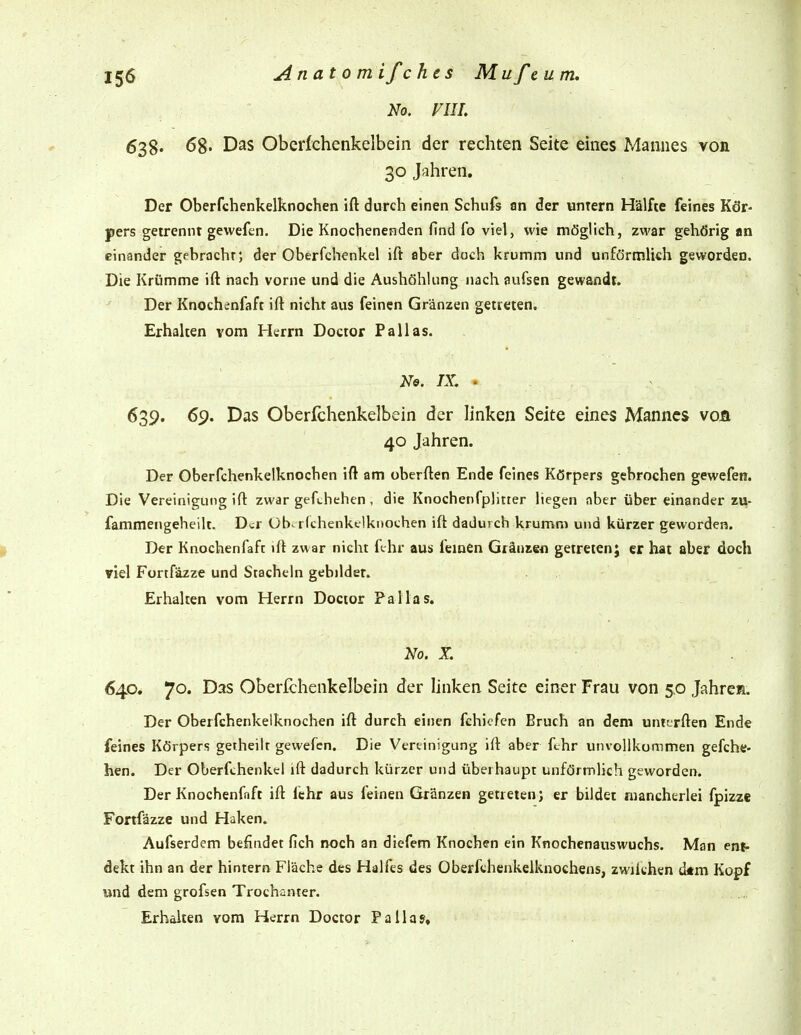 No. VIIL 638. 68- Das Oberfchenkeibein der rechten Seite eines Mannes von 30 Jahren. Der Oberfchenkelknochen ift durch einen Schufs an der unrern Hälfte feines Kör- pers getrennt gewefen. Die Knochenenden find fo viel, wie möglich, zwar gehörig an einander gebracht; der Oberfchenkel ift aber doch krumm und unförmlich geworden. Die Krümme ift nach vorne und die Aushöhlung nach aufsen gewandt. Der Knochenfaft ift nicht aus feinen Gränzen getreten. Erhalten vom Herrn Doctor Pallas. No. IX. . ^39« 69- Das Oberfchenkeibein der linken Seite eines Mannes voä 40 Jahren. Der Oberfchenkelknochen ift am oberften Ende feines Körpers gebrochen gewefen. Die Vereinigung ift zwar gefchehen, die Knochenfplitier liegen aber über einander zii- fammengeheilt. Der üb-richenkclknochen ift dadurch krumm und kürzer geworden. Der Knochenfaft ift zwar nicht fchr aus fernen Glänzen getreten; er hat aber doch viel Fortfäzze und Stacheln gebildet. Erhalten vom Herrn Doctor Pallas. No. X. 640. 70. Das Oberfchenkeibein der Unken Seite einer Frau von 5.0 Jahren. Der Oberfchenkelknochen ift durch einen fchicfen Bruch an dem untcrften Ende feines Körpers getheilt gewefen. Die Vereinigung ift aber fchr unvollkommen gefche- hen. Der Oberfchenkel ift dadurch kürzer und überhaupt unförmlich geworden. Der Knochenfaft ift lehr aus feinen Gränzen getreten; er bildet mancherlei fpizze Fortfäzze und Haken. Aufserdem befindet fich noch an diefem Knochen ein Knochenauswuchs. Man en^ dekt ihn an der hintern Fläche des Halfes des Oberfthenkelknochens, zwilchen d*m Kopf und dem grofsen Trochanter. Erhalten vom Herrn Doctor Pallas,