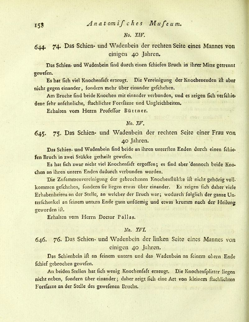 Anatomifches Miifeum* No. XIV. 644. 74- Das Schien« und Wadenbein der rechten Seite eines Mannes von einigen 40 Jahren. Das Schien- und Wadenbein find durch einen fchiefen Bruch in ihrer Mitte getrennt gewefen. Es hat fich viel Knochenfaft erzeugt. Die Vereinigung der Knochenenden ift aber nicht gegen einander, fondern mehr über einander gefchehen. Am Bruche find beide Knochen mit einander verbunden, und es zeigen fich verfchic« dene fehr anfehnUche, ftachlichte Fortfäzze und Ungleichheiten. Erhalten vom Herrn Profeflbr Büttner. 645. 75. Das Schien- und Wadenbein der rechten Seite einer Frau von 40 Jahren. Das Schien- und Wadenbein find beide an ihren unterften Enden durch einen fchie- fen Bruch in zwei Stüi^ke getheilt gewcfen. Es hat fich zwar nicht viel Knochenfaft ergoffen; es find aber'dennoch beide Kno- chen an ihren untern Enden dadurch verbunden worden. Die Ziifammenvereinigung der gebrochenen Knochen{lük1ve ifl: nicht gehörig voll- kommen gefchehen, fondern fie liegen etwas über einander. Es zeigen fich daher viele Erhabenheiten an der Stelle, an welcher der Bruch war; wodurch folglich der ganze Un- terfchenkel an feinem unttrn Ende ganz unfcJrmig und etwas krumm nach der Heilunj; geworden iff. Erhalten vom Herrn Doctor Pallas. 646. 76. Das Schien- und Wadenbein der linken Seite eines Mannes von einigen 40 Jahren. Das Schienbein ifl: an feinem untern und das Wadenbein an feinem ehern Ende fchief gebrochen gewefen. An beiden Stellen hat fich wenig Knochenfaft erzeugt. Die Knochenfplitter liegen nicht neben, fondern über einander; daher zeigt fich eine Art von kleinem ftachlichten Fortfazzc an der Steile des gewefenen Bruchs.