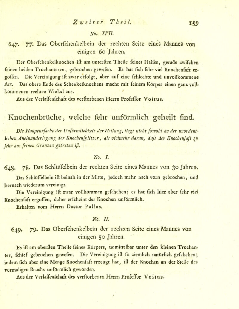 No, xm. 647. 77* Das Obcrfcheiikelbcin der rechten Seite eines Mannes von eiiiig-en 60 Jahren. Der Oberfchenkelknochen ift am unterften Theile feines Halfes, gerade zwifchen feinen beiden Trochanteren , gebrochen gewefen. Es hat fich (ehr viel Knochenfaft er« gofltu. Die Vereinigung ift zwar erfolgt, aber auf eine fchlechte und unvollkommene Art. Das obere Ende des Schenkelknochens macht mit feinem Körper einen ganz voÜ» kommenen rechten Winkel aus. Aus der Verlaflenfchaft des verftorbenen Herrn Profeflor Voitus, Knocheiibrüche 5 weiche fehr unförmlich geheilt find. Die Hauptlirfache der Uufürnilichkeit dcrHciliivg, ließet nicht foivohl an der imordent- hchen Aneinanderlegiing der Knochenfplittcr ^ als vielmehr daran, dafs der Knochenfaft it^ jehr aus feinen Gränzen getreten ift. No. L 648' 78. Das Schlüffelbein der rechten Seite eines Mannes von 30 Jahren. Das SchlülTelbein ift beinah in der Mitte, jedoch mehr nach vorn gebrochen, und hernach wiederum vereinigt. Die Vereinigung ift zwar vollkommen gef.hehen; es hat fich hier aber fehr viel Knochenfaft ergoffen, daher erfcheint der Knochen unförmlich, Erhalten vom Herrn Docior Pallas. No. II. 649, 79. Das Oberfchenkelbein der rechten Seite eines Mannes von einigen 50 Jahren. Es ift am oberften Theile feines Körpers, unmittelbar unter den kleinen Trochan* ter, fchief gebrochen gewefen. Die Vereinigung ift fo ziemlich natürlich gefchehen; indem fich aber eine Menge Knochenfaft erzeugt hat, ift der Knochen an der Stelle d?s ▼ormaligfn Bruchs unförmlich gev/ordcn. Aus der Veriaffcnichafi des verftorbencn Herrn Profeflor Voitus,