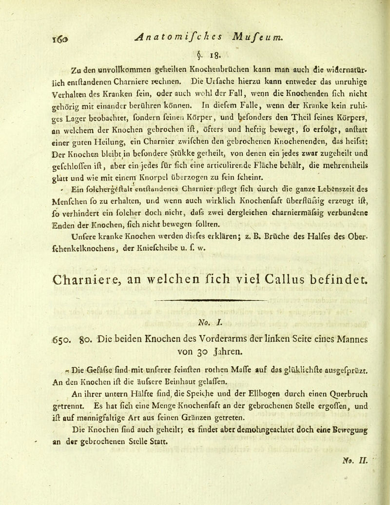 Anatom ifc litis Mufeum. §• i8. Zu den unvollkommen gelieihen Knochenbrüchen kann man auch die widernattir» lieh entftandenen Charniere rechnen. Die Urfache hierzu kann entweder das unruhige Verhalten des Kranken fein, oder auch wohl der Fall, wenn die Knochenden fich nicht gehörig mit einander berühren können. In diefem Falle, wenn der Kranke kein ruhi- ges Lager beobachtet, fondern feinen Körper, und l^efonders den Theil feines Körpers, an welchem der Knochen gebrochen ift, öfters und heftig bewegt, fo erfolgt, anftatt einer guten Heilung, ein Charnier zwifchen den gebrochenen Knochenenden, das heifst: Der Knochen bleibt in befondere 5tükke getheilt, von denen ein jedes zwar zugeheilt und gefchloffen ift, aber ein jedes für fich eine articulirende Fläche behält, die mehrentheils glatt und wie mit einem Knorpel überzogen zu fein fchelnt, - Ein folcherg^-ftalt entftandenes Charnier 'pflegt fich durch die ganze Lebenszeit des Menfchen fo zu erhalten, und wenn auch wirklich Knochenfaft überflüfsig erzeugt ift, fo verhindert ein folcher doch nicht, dafs zwei dergleichen charniermäfsig verbundene Enden der Knochen, fich nicht bewegen follten. Unfere kranke Knochen werden diefes erklären; z. B. Brüclae des Halfes des Ober- fchenkelknochens, der Kniefcheibe u. f. Wr Charniere, an welchen fich viel Gallus befindet. }^o, I. 650. 80. Die beiden Knochen des Vorderarms der linken Seite eines Mannes von 30 Jahren. Die G«fäfse find mit unferer feinflen rothen Mafle auf das glüklichfte ausgefprüzt. An den Knochen ift die äufsere Beinhaut gelaflen. An ihrer untern Hälfte find, die Speiche und der Ellbogen durch einen Querbruch getrennt. Es hat fich eine Menge Knochenfaft an der gebrochenen Stelle ergoften, und ift auf mannigfaltige Art aus feinen Gränzen getreten. Die Knochen find auch geheilt; es findet aber demohngeachtet doch eine Bewegung an der gebrochenen Stelle Statt. No. IL