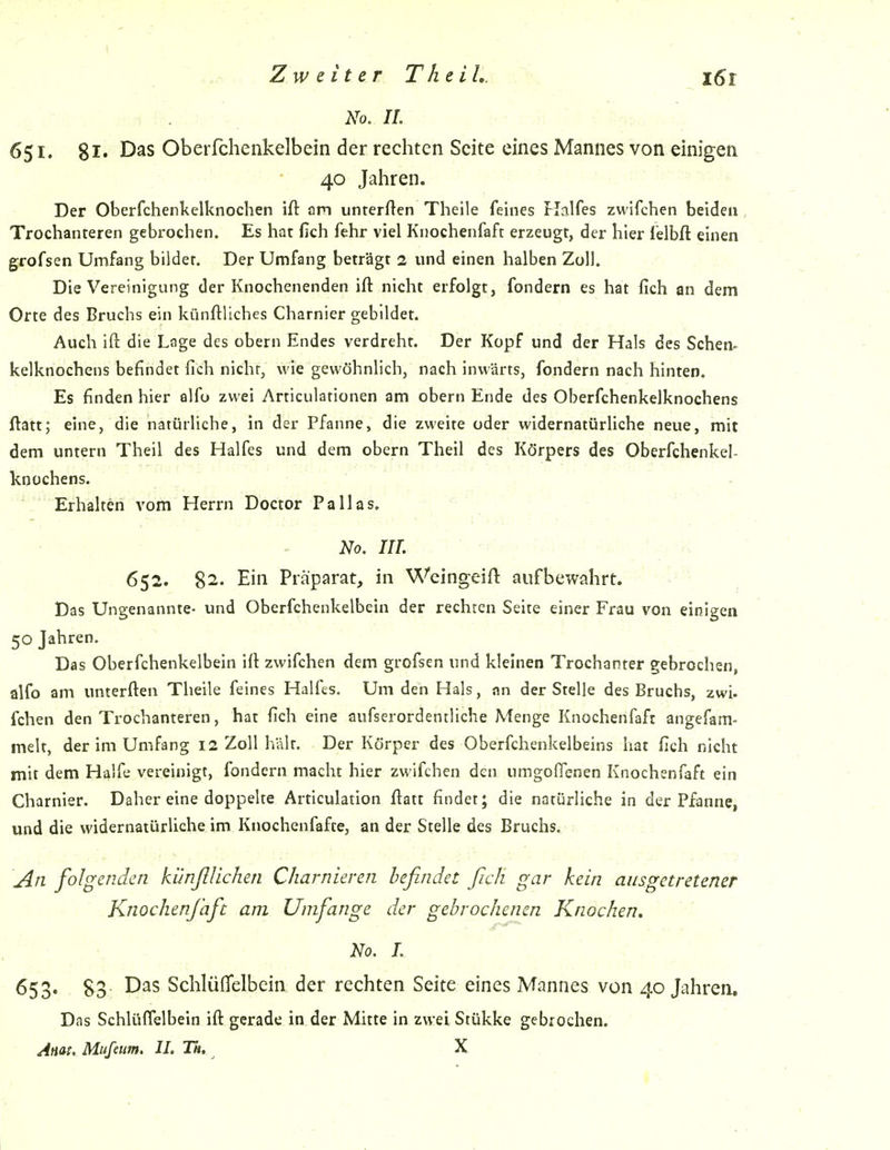 No. IL 651. 81- Oberfchenkelbein der rechten Seite eines Mannes von einigen • 40 Jaliren. Der Oberfchenkelknochen ift am unrerften Theile feines Flalfes zwifchen beiden Trochanteren gebrochen. Es hat fich fehr viel Knochenfaft erzeugt, der hier felbft einen grofsen Umfang bildet. Der Umfang beträgt 2 und einen halben Zoll. Die Vereinigung der Knochenenden ift nicht erfolgt, fondern es hat fich an dem Orte des Bruchs ein künftliches Charnier gebildet. Auch ift die Lage des obern Endes verdreht. Der Kopf und der Hals des Sehen- kelknochens befindet fich nicht, wie gewöhnlich, nach inwärts, fondern nach hinten. Es finden hier alfu zwei Articulationen am obern Ende des Oberfchenkelknochens ftatt; eine, die natürliche, in der Pfanne, die zweite oder widernatürliche neue, mit dem untern Theil des Halfes und dem obern Theil des Körpers des Oberfchenkel- knochens. . . ' Erhalten vom Herrn Doctor Pallas. - No, HL -r r ■ ■ -K 652. 82. Ein Präparat, in Wcingeift aufbewahrt. Das Ungenannte- und Oberfchenkelbein der rechten Seite einer Frau von einigen 50 Jahren. Das Oberfchenkelbein ift zwifchen dem grofsen und kleinen Trochanter gebrochen, alfo am unterften Theile feines Halfes. Um den Hals, an der Stelle des Bruchs, zwi. fchen den Trochanteren, hat fich eine aufserordentliche Menge Knochenfaft angefam- melt, der im Umfang 12 Zoll hält. Der Körper des Oberfchenkelbeins hat fich nicht mit dem Hälfe vereinigt, fondern macht hier zwifchen den umgofienen Knochenfaft ein Charnier. Daher eine doppelte Articulation fiatt findet; die natürliche in der Pfanne, und die widernatürliche im Knochenfafte, an der Stelle des Bruchs. \An folgenden künfllichen Charnieren befindet ßch gar kein ausgetretener Knochenfaft am Umfange der gebrochenen Knochen. No. L 653. 83 Das SchlüfTelbcin der rechten Seite eines Mannes von 40 Jahren. Das SchlüfTelbein ift gerade in der Mitte in zwei Stükke gebrochen. Anai. Mufetm. II. Th. X