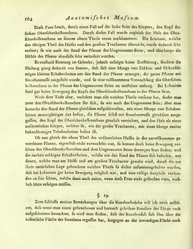 DIefe Frau brach, durch einen Fall auf die linke Seite des Körpers, den Kopf des linken Oberfchenkelknochens. Durch diefen Fall wurde zugleich der Hals des Ober, fchenkelknochens nn feinem obern Theile etwas zerfchmettert. Die Beinhaut, welche den übrigen Theil des Halfes und den grofsen Trochanter überzieht, wurde dadurch fthr verlezt; fo wie auch der Rand der Pfanne des Ungenannten Beins, und überhaupt die Höhle der Pfanne ebenfalls fehr verändert wurden. Esentftand Eiterung im Gelenke, jedoch erfolgte keine Zerftörung, fondern die Heilung gieng dadurch von Statten, dafs fich eine Menge von Zakken- und Hakenför- migen kleinen Erhabenheiten um den Rand der Pfanne erzeugte, die ganze Pfanne mit Knochenmaffe ausgefüllt wurde, und fo eine vollkommene Verwachfung des Oberfchen. kfclknochens in der Pfanne des Ungenannten Beins ixx entftehen anflerg. Bei Lebzeiten fand gar keine Bewegung des Kopfs des Oberfchenkelknochens in der Pfanne Statt. Nach dem Tode aber, nachdem man alle weichen Theile enrfernt hat, findet man zwar den Oberfchenkelknochen für fich, fo wie auch das Ungenannte Bein; aber man bemerkt den Rand der Pfanne gleichfam aufgefchwollen, mit einer Menge von Erhaben- helten mannigfaltiger Art befezt, die Pfanne felbft mit Knochenmaffe gleichfam ausge- goffen, den Kopf des Oberfchenkelknochens gänzlich vernichtet, und den Hals als einen unförmlichen Körper, welcher fo, wie der grofse Trochanter, mit einer Menge rauher hakenförmiger Erhabenheiten befezt ift. Ob nun gleich der obere Theil des unförmlichen Halfes in der unvollkommen ge- wordenen Pfanne, eigentlich nicht verwachfen war, fo konnte doch keine Bewegung zwi- fchen den Oberfchenkelknochen und dem Ungenannten Beine deswegen Statt finden; weil die rauhen zakkigen Erhabenheiten, welche um den Rand der Pfamie fich befinden, mit denen, welche man am Hälfe und am grofsen Trochanter gewahr wird, durch die aus ihrer natürlichen Lage gebrachten weichen Theile fo dichte zufammengehalten wurden, dafs bei Lebzeiten gar keine Bewegung möglich war, und eine völlige Ancylofis vorhan- den zu fein fchien, welche dann auch zulezt, wenn diefe Frau nicht geftorben wäre, wirk- lich hätte erfolgen muffen. Zum Schlöffe meiner Bemerkungen über die Knochenbrüche will ich nOch anfüh- ren, dafs wenn man einen gebrochenen und hernach geheilten Knochen der Länge nach aufgefchnitten betrachtet, fo wird man finden, dafs der Knochenfaft fich blos über die äufserliehe Fläche des Knochens ergoffen hat, hingegen an der inwendigen Fläche auch