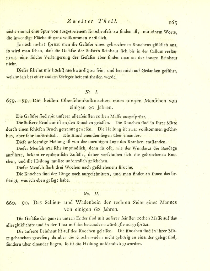 eicht einmal eine Spur von ausgetretenem Knochenfaft zu finden iftj mit einem Worte, die inwendige Fläche ift ganz vollkommen natüilich. Ja noch mehr! fprüzt man die Gefäfse eines gebrochenen Knochens glükUch aus, fo wird man ftheii, dafs die Gefäfse der äufsern Bt^inhant fich bis in den Callum verlän- gern*, eine folche Verlängerung der Gefäfse aber findet man an der innern ßeinhaut nicht. DIefes fcheint mir hdJchft merkwürdig zu fein, und hat mich auf Gedanken geführt, welche ich bei einer andern Gelegenheit miitheilen werde. No, 1. 659. 89. Iseideii Oberfchcnkelknochen eines jungen Menfchen voll einigen 20 Jahren. Die Gefäfse find mit unferer allerfeinften rothen Mafle ausgefprOzt. Die äufsere Beinhaut ifl an den Knochen gelaflen. Die Knochen find in ihrer Mitte durch einen fchiefen Bruch getrennt gewefen. Die Heilung ifl zwar vollkommen gefche« hen, aber fehr unförmlich. Die Knochenenden liegen über einander. Diefe unförmige Heilung ifl von der unruhigen Lage des Kranken entflanden. Diefer Menfch wlar fehr empfindlich, denn fo oft, wie der Wundarzt die Bandage anrührte, bekam er epileptifche Zufälle, daher verfchoben fich die gebrochenen Kno- chen, und die Heilung mufste unförmlich gefchehen. Diefer Mcnfch flarb drei Wochen nach gefchehenem Bruche. Die Knochen find der Länge nach aufgefchnitien, und man findet an ihnen das be- ftäfigt, was ich eben gefagt habe, . Ko. 11. 660. 90. Das Schien- und Wadenbein der rechten Seite eines Mannes von einigen 60 Jahren. Die Gefäfse des ganzen unfern Endes find mir unferer feinflen rothen Maffe auf das allerglüklichfle und in der That auf das btwundernswürdigfte ausgtfprüzt. Die äufsere Beinhaut ift auf den Knochen gelafTeii. Die Knochen find in ihrer Mit- te gebrochen gewefen; da aber die Kootheoendm nicht gehörig an einander gelegt find, fondern über einander liegen, fo ilt die Heilung unförmlich geworden. . ,