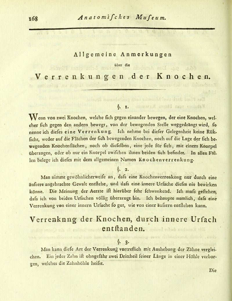 Allgemeine Anmerkungen über die Verrenkungen der Knochen. §. I. W^iin von zwei Knochen, welche fich gegen einander bewegen, der eine Knochen, wel- cher fich gegen den andern bewegt, von der bewegenden Stelle weggedrängt wird, fo nenne ich diefes eine Verrenkung. Ich nehme bei diefer Gelegenheit keine Rük- ficht, weder auf die Flächen der fich bewegenden Knochen, noch auf die Lage der fich be- wegenden Knochenflächen, noch ob diefelben, eine jede für fich, mit einem Knorpel überzogen, oder ob nur ein Knorpel zwifchen ihnen beiden fich befindet. In allen Fäl. len belege ich diefes mit dem allgemeinen Namen Knochenverrenkung- §. 2. Man nimmt gewöhnlicherweife an, dafs eine Knochenverrenkung nur durch eine äufsere angebrachte Gewalt entftehe, und dafs eine innere Urfache diefes nie bewirken könne. Die Meinung der Aerzte ifl: hierüber fehr fi:hwankend. Ich mufs geftehen, dafs ich von beiden Urfachen völlig überzeugt bin. Ich behaupte nemlich, dafs eine Verrenkung von einer Innern Urfache fo gut, wie von einer äufsern entftehen kann. Verrenknng der Knochen, durch innere Urfach entftanden, §. 3. Man kann diefe Art der Verrenkung vortreflich mit Aushebung der Zähne verglei- chen. Ein jeder Zahn ift ohngefähr zwei Dritiheil feiner Länge in einer Höhle verbor- gen, welches die Zahnhöhle heifst. Die