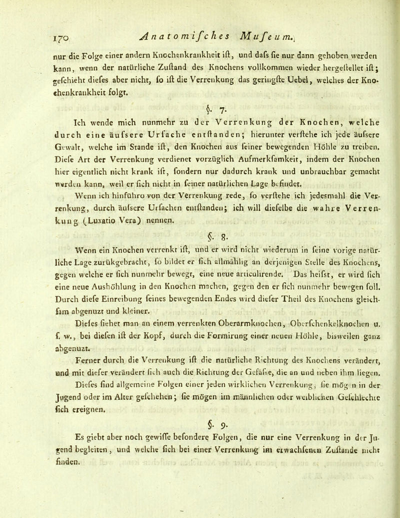 i^o Anatom ifc hes M ufe u m,\ nur die Folge einer andern Knochenkrankheit ift, und dafs fie nur dann gehoben werden kann, wenn der natürliche Zuftand des Knochens vollkommen wieder hergeilellet ift; gefchieht diefes aber nicht, fo ift die Verrenkung das geriugfte Uebei, welches der Kno- ehenkrankheit folgt. §. 7. Ich wende mich nunmehr zu der Verrenkung der Knochen, welche durch eine äufsere Urfache entftanden; hierunter verftehe ich jede äufsere Gewalt, welche im Stande ift, den Knochen aus (einer bewegenden Höhle zu treiben. Diefe Art der Verrenkung verdienet vorzüglich Aufmerkfamkeit, indem der Knochen hier eigentlich nicht krank ift, fondern nur dadurch krank und unbrauchbar gemacht werden kann, weil er fich nicht in feiner natürlichen Lage bi findet. Wenn ich hinführo von der Verrenkung rede, fo verftehe ich jedesmahl die Ver- renkung, durch äufsere Utfachtn entftanden; ich will diefeibe die wahre Verren- kung (Luxatio Vera) nennen. §. 8. Wenn ein Knochen verrenkt ift, und er wird nicht wiederum in feine vorige natür- liche Lage zurükgebracht, fo bildet er fich allmählig an derjenigen Stelle des Knochens, gegen welche er fich nunmehr bewegt, eine neue articulirende. Das heifst, er wird fich eine neue Aushöhlung in den Knochen machen, gegen den er fich nunmehr bewegen foll. Durch diefe Einreibung feines bewegenden Endes wird diefer Theil des Knochens gleich- fam abgenuzt und kleiner. Diefes fiehet man an einem verrenkten Oberarmknochen, Oberfchenkelknochen u. f. w., bei diefen ift der Kopf, durch die Formirung einer neuen Höhle, bisweilen ganz abgenuzt. Ferner durch die Verrenkung ift die natürliche Richtung des Knochens verändert, Xind mit diefer verändert fith auch die Richtung der Gefäfse, die an und neben ihm liegen. Diefes find allgemeine Folgen einer jeden wirklichen Verrenkung, fie mög n in der Jugend oder im Alter gefchehen; fie mögen im mäjinlichen oder wcibhciaen Gelithkchie (ich ereignen, §• 9- Es giebt aber noch gewifle befondere Folgen, die nur eine Verrenkung in der Ju- gend begleiten, und welche fich bei einer Verrenkung im eiwachfentn Zuftande nicht finden.