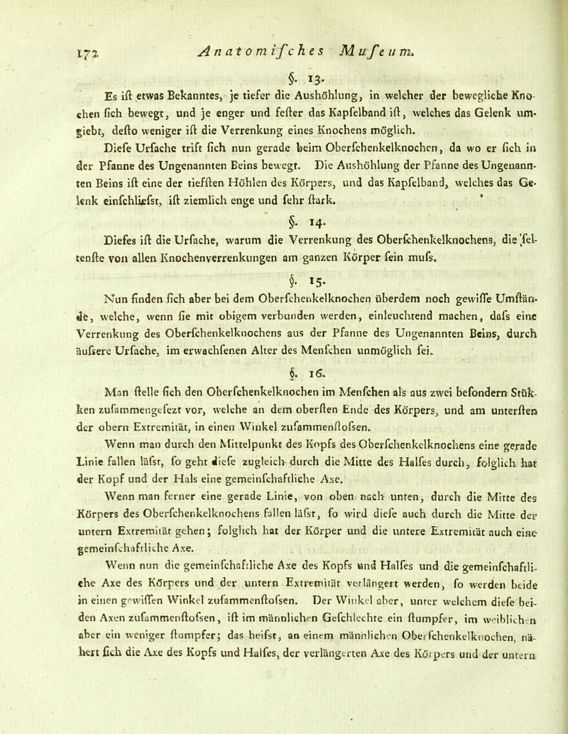 Es ift etwas Bekanntes, je tiefer die Aushöhlung, in welcher der bewegliclie Kno~ chen fich bewegt, und je enger und fefter das Kapfeiband ift, welches das Gelenk um- giebt, defto weniger ift die Verrenkung eines Knochens möglich. Diefe Urfache trift fich nun gerade beim Oberfchenkelknochen, da wo er fich in der Pfanne des Ungenannten Beins bewegt. Die Aushöhlung der Pfanne des Ungenann- ten Beins ift eine der tiefften Höhlen des Körpers, und das Kapfeiband, welches das Ge- lenk einfchlijefsf, ift ziemlich enge und fehr ftark. §♦ M- Diefes ift die Urfache, warum die Verrenkung des Oberfchenkelknochens, die '/el- tenfte von allen Knochenverrenkungen am ganzen Körper fein mufs. 15- Nun finden fich aber bei dem Oberfchenkelknochen überdem noch gewifie Umfiän- dfe, welche, wenn fie mit obigem verbunden werden, einleuchtend machen, dafs eine Verrenkung des Oberfchenkelknochens aus der Pfanne des Ungenannten Beins, durch üufsere Urfache, im erwachfenen Alter des Menfchen i;nmöglich fei» §. 16, Man ftelle fich den Oberfchenkelknochen im Menfchen als aus zwei befondern Sttik- ken zufammengefezt vor, welche an dem oberflen Ende des Körpers, und am unterfteß der obern Extremität, in einen Winkel zufammenftofsen. Wenn man durch den Mittelpunkt des Kopfs des Oberfchenkelknochens eine gerade Linie fallen läfst, fo geht diefe zugleich durch die Mitte des Halfes durch, folglich hat der Kopf und der Hals eine gemeinfchaftliche Ase. Wenn man ferner eine gerade Linie, von oben nach unten, durch die Mitte des Körpers des Oberfchenkelknochens fallen läfst, fo wird diefe auch durch die Mitte der untern Extremität gehen; folglich hat der Körper und die untere Extremität auch eine gemeinfch.iftlithe Axe. Wenn nun die gemeinfchaftliche Axe des Kopfs und Halfes und die gemeinfchaftli- che Axe des Körpers und der untern Extremität verlängert werden, fo werden beide in einen gewiflen Winkel zufammenftofsen. Der Winkel aber, unter welchem diefe bei- den Axen zufammenftofsen , ift im männlichen Gefchlechte ein ftumpfer, im weiblich-n aber ein weniger ftumpfer; das heifst, an einem männlieht-n Obeifchenkelki.'ochen. nä- hen fich die Axe des Kopfs und Halfes^ der verlängerten Ajce des Köipcrs und der untsrn