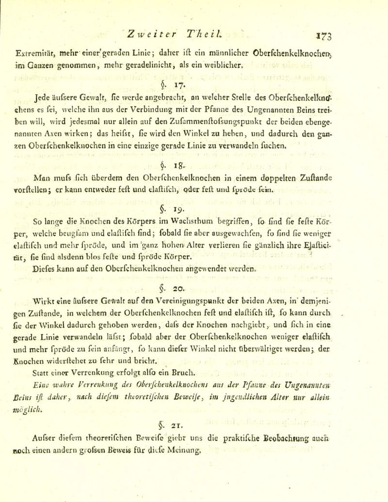 Extremität, mehr einer geraden Linie; daher ift ein männlicher Oberfchenkelknochen-j im Gaazen genommen» mehr geradeJinicht, als ein weiblicher^ . 17- Jede äufsere Gewaltj fie werde angebrachr, an welcher Stelle des Oberfchenkelkno- chens es fei, welche ihn aus der Verbindung mit der Pfanne des Ungenannten Beins trei> ben will, wird jedesmal nur allein auf den Zufammenftofsungspunkt der beiden ebenge- nannten Axen wirken; das heifst, fie wird den Winkel zu heben, und dadurch den gan- zen Oberfchenkelknochen in eine einzige gerade Linie zu verwandeln fuchen. §. lg. Man mufs fich überdem den Oberfchenkelknochen in einem doppelten Zuftande Yorftellen; er kann entweder feft und elaftifch, pder feft und fprödc fein. , §• IS»- ; So lange die Knochen des Körpers im Wachsthum begriffen, fo find fie fefte Kör- per, welche bcugfam und elaftifch find; fobald fie aber ausgewachfen, fo find fie weniger elaftifch und mehr fpröde, und im ganz hohen Alter verlieren fie gänzlich ihre EJaftici» tat, fie find alsdenn blos fefte und fpröde Körper. Diefes kann auf den Oberfchenkelknochen angewendet werden. ' ALt-wiA. \ §. 20. Wirkt eine äufsere Ge^V'alt auf den Vereinigungspunkt der beiden Axen, in' demjeni- gen Zuftande, in welchem der Oberfchenkelknochen feft und elaftifch ift, fo kann durclx fic der Winkel dadurch gehoben werden, dafs der Knochen nachgiebr, und fich in eine gerade Linie verwandeln läfst; fobald aber der Oberfchenkelknochen weniger elaftifch und mehr fpröde zu fein anfängt, fo Itann diefer Winkel nicht überwältiget werden^ der Knochen widerftehet zu fehr und bricht. Statt einer Verrenkung erfolgt alfo ein Bruch. Eine wahre Verrenkung des Oberfchenkelknochcns aus der Pfamie des Ungenannten' Beins ift. JAfter, nach diefem theoretifcheii Bew^ije, im Jugendlichen Alter nur alkin möglich, . j'... §. 21. . ■ .:.ir.-..v:- Aufser diefem theoretlfchen Beweife giebr uns die praktifthe Beobachtung auch- BjOcIi einen andern gfofs«n Beweis für dii-fe Meinung,