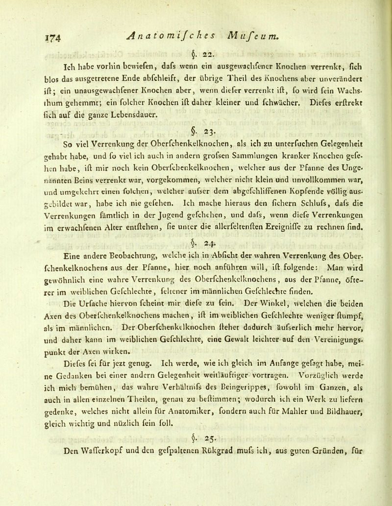 §. 22. IcK habe vorhin bcvviefen, dafs wenn ein ausgewachfener Knochen verrenkt, fich blos das ausgetretene Ende abfchleift, der übrige Theil des Knochens aber unverändert ift; ein unausgewachfener Knochen aber, wenn diefer verrenkt ift, fo wird fein Wachs- ihum gehemmt; ein folcher Knochen ift daher kleiner und fchwächer. Diefes erftrekt fich auf die ganze Lebensdauer. §• 23. So viel Verrenkung der Oberfchenkelknochen, als ich zu unterfuchen Gelegenheit gehabt habe, und fo viel ich auch in andern grofsen Sammlungen kranker Knochen gefe- hen habe, ift mir noch kein Oberfchenkelknochen, welcher aus der Pfanne des Unge« nannten Beins verrenkt war, vorgekommen, welcher nicht klein und unvollkommen war, und umgekehrt einen folchen, welcher aufser dem abgefchlifFenen Kopfende völlig auS' gebildet war, habe ich nie gefehen. Ich mache hieraus den fiebern Schlufs, dafs die Verrenkungen fämtlich in der Jugend gefchehen, und dafs, wenn diefe Verrenkungen im erwachfenen Alter entftehen, fie unter die allerfeltenften Ereignifle zu rechnen find, §. 24-. Eine andere Beobachtung, welche ich in-Abficht der wahren Verrenkung des Ober- fthenkelknochens aus der Pfanne, hier noch anführen will, ift folgende: Man wird gewöhnlich eine wahre Verrenkung des Oberfchenkelknochens, aus der Pfanne, öfte- rer im weiblichen Gefchlechte, feltencr im männlichen Gefchlechte finden. Die Urfache hiervon fcheint mir diefe zu fein. Der Winkel, welchen die beiden Axen des Oberfchenkelknochens machen, ift im weiblichen Gefchlechte weniger ftumpf, als im männlichen. Der Oberfchenkelknochen ftehet dadurch äufserlich mehr hervor, und daher kann im weiblichen Gefchlechte, eine Gewalt leichter auf den Vereinigungs- punkt der Axen wirken» Diefes fei für jezt genug. Ich werde, wie ich gleich im Anfange gefagt habe, mei- ne Gedankeii bei einer andern Gelegenheit weiiläufriger vortragen. Vorzüglich werde ich mich bemühen, das wahre Vcrhältnifs des Beingerippes, fowohl im Ganzen, als auch in allen einzelnen Theilen, genau zu beftimmen; wodurch ich ein Werk zu liefern gedenke, welches nicht allein für Anatomlker, fondern auch für Mahler und Bildhauer, gleich wichtig und nüzlich fein foll. 25. Den Wafferkopf und den gefpaltenen Rükgrad mufs ich, aus guten Gründen, für