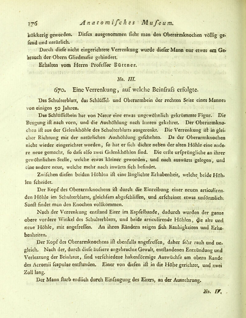 tökkerig geworden. Diefes ausgenommen fiehr man den Oberarmknochen völlig ge- fiind und natürlich. Durch diefe nicht eingerichtete Verrenkung wurde diefer Mann nur etwas eßX Ge* brauch der Obern Gliedmafse gehindert. Erhalten vom Herrn Profefför Büttner» No. m. 670. Eine Verrenkung, auf welche Beinfrafs erfolgte. Das Schulterblatt, das Schlüflel- und Oberarmbein der rechten Seite eines Mannes von einigen 50 Jahren. Das Schlüflelbein hat von Natur eine etwas ungewöhnlich gekrümmte Figur. Die Beugung ift nach vorn, und die Aushöhlung nach hmten gekehret. Der Oberarmkno- chen iß aus der Gelenkhöhle des Schulterblatts ausgerenkt. Die Verrenkung ift in glei« eher Richtung mit der natürlichen Aushöhlung gefchehen. Da der Oberarmknochen nicht wieder eingerichtet worden, fo hat er fich dichte neben der alten Höhle eine ande» re neue gemacht, fo dafs alfo zwei Gelenkhöhlen find. Die erfte urfprüngliche an ihrer gewöhnlichen Stelle, welche etwas kleiner geworden, und nach auswärts gelegen, und eine andere neue, welche mehr nach inwärts fich befindet. Zwifchen diefen beiden Höhlen ifl; eine länglichte Erhabenheit, welche beide Höh« len fcheidet. Der Kopf des Oberarniknochens ift durch die Einreibung einer neuen articuliren- den Höhle im Schulterblatte, gieichfam abgefchliffen, und erfchtinet etwas imförmlichi Sonft findet man den Knochen vollkommen. Nach der Verrenkung entftand Eiter im Knpfelbande, dadurch wurden der ganze obere vordere Winkel des Schulterblatts, und beide articulirende Höhlen, 4ie alte und neue Höhle, mit angefreifen. Au ihren Rändern zeigen ßch Rauhigkeiten und Erha- benheiten. Der Kopf des Oberarmknochens ift ebenfalls angefreffeo, daher f&hr rauh und im, gleich. Nach der, durch diefe äufsere angebrachte Gewalt, entftandenen Entzündung und Verlezzung der Beinhaut, find verfchiedene hakenförmige Auswüchfe am obern Rande des Acromii fcapulae entftanderu Einer von diefen ift in die Höhe gerichtet, und zwei Zoll lang. Der Mann ftarb endlich durch Einfaugung des Eiters, an der Auszehrung.