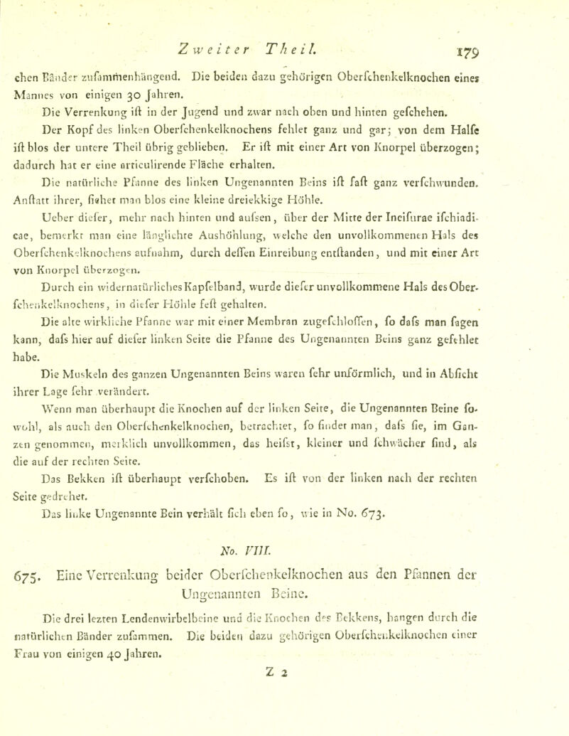 . < - Zweiter Th eil. I^p chcn Bänder zufammenhängend. Die beiden dazu gehörigen Oberfthenkelknochen eines Mannes von einigen 30 Jahren. Die Verrenkung ift in der Jugend und zwar nach oben und hinten gefchehen. Der Kopf des hnken Oberfchenkclknochens fehler ganz und gar; von dem Hälfe iftblos der untere Theil übrig geblieben. Er ift mit einer Art von Knorpel überzogen; dadurch hat er eine orriculirende Fläche erhalten. Die natürliche Pfanne des linken Ungenannten Beins ifl; fafl: ganz verfchwundeo. Anflatt ihrer, fiahet man blos eine kleine dreiekkige Höhle. Ueber diefer, mehr nach hinten und aufsen, über der Mitte der Incifnrae ifchiadi- cae, bemerkt man eine länglichte Aushöhlung, welche den unvollkommentn Hals des Oberfchtnk-lknochens aufnahm, durch deflen Einreibung entftanden, und mit einer Art von Knorpel überzogt;n. Durch ein widernatürliches Kapfeiband, wurde diefer unvollkommene Hals des Ober- fchenkelknochens, in diefer Höhle feft gehalten. Die alte wirkliche Pfanne war mit einer Membran zugefchloflen, fo dafs man fagen kann, dafs hier auf diefer linken Seite die Pfanne des Ungenannten Beins ganz gefthlet habe. Die Muskeln des ganzen Ungenannten Beins waren fehr unförmlich, und hi Abficht ihrer Lage fehr verändert. Wenn man überhaupt die Knochen auf der linken Seite, die Ungenannten Beine {b* wohl, als auch den Oberichenkelknochen, betrachtet, fo findet man, dafs fie, im Gan- zen genommen, mciklich unvollkommen, das heifst, kleiner und fchwächer find, als die auf der rechten Seite. Das Bekken ift überhaupt verfchoben. Es ift von der linken nach der rechten Seite gedrehet. Das linke Ungenannte Bein verhält ficli eben fo, v. ie in No. ^73. <... No. vni. 675. Eine Verrenkung beider Oberfchenkelknochen aus den Pfannen der Ungenannten Beine. Die drei lezten Lendenwirbclbcine und die Knochen d? Bekkens, hangen durch die ratürlichtn Bänder zufammen. Die beiden dazu gehörigen Oberfthtnkelknochen tiner Frau von einigen 40 Jahren.