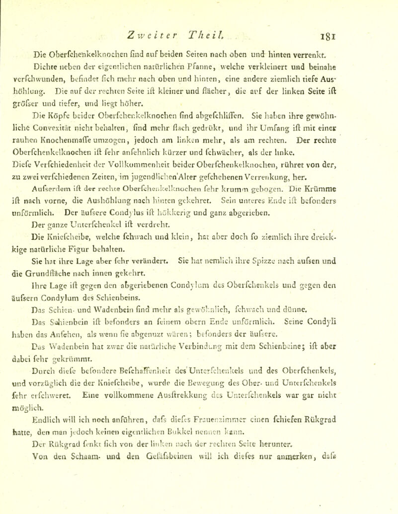 Die Oberfchenkelknochen find auf beiden Seiren nach oben und hinten verrenkt. Dichte neben der eigentlichen narürlichen Pfanne, welche verkleinert und beinahe verfchvvunden, befindet fich mehr nach oben und hinten, eine andere ziemlich tiefe Aus- höhlung. Die auf der rechten Seite ift kleinerund flächer, die ai^f der linken Seite ift gröfser und tiefer, und liegt höher. Die Köpfe beider Oberfchenkelknochen find abgefchlifFen. Sie haben ihre gewöhn- liche Convexität nicht behalten, find mehr flach gedrükr, und ihr Umfang ift mit einer rauhen Knochenmaffe umzogen, jedoch am linken mehr, als am rechten. Der rechte Oberfchenkelknochen ift fehr anfehnlich kürzer und fchvvücher, als der hnke. Diefe Verfchiedenheit der Vollkommenheit beider Oberfchenkelknochen, rühret von der, zu zwei verfchiedenen Zeiten, im jugendlichen'Alter gefchehenen Verrenkung, her. Aufserdem ift der rechte Oberfchei.kelknochen fehr krum'T> gebogen. Die Krümme ift nach vorne, die Aushöhlung nach hinten gekehret. Sein unteres Ende ift befonders unförmlich. Der äufsere Cond} lus ift hiikkerig und ganz abgerieben. Der ganze Unterfchenkel ift verdreht. Die Knicfcheibe, welche fchwach und klein, hat aber doch fo ziemlich ihre dreiek- kige natürliche Figur behalten. Sie hat ihre Lage aber fehr verändert. Sie hat nemlich ihre Spizze nach aufsen und die Grundfläche nach innen gekehrt. Ihre Lage ift gegen den abgeriebenen Cond} !am des Oberfchenkels und gegen den äufsern Condylum des Schienbeins. Das Schien- und Wadenbein find mehr als gewöhnlich, fchwach und dünne. Das Sciiienbein ift befonders an feinem obern Ende unförmlich. Seine Condyli haben das Anfehcn, als wenn fie abgenuzt wären; befonders der äufsere. Das Wadenbein hat zwar die natürliche Verbindung mit dem Schienbeine; ift aber dabei fehr gekrümmt. Durch diefe befondere Befchaffenhelt des UnterO;heiikels und des Oberfchenkels, und vorzüglich die der Kniefcheibe, wurde die Bewegung des Ober- und Unterfchenkels fehr erfchweret. Eme vollkommene Ausftrekkung des Unterfchenkels war gar nicht möglich. , , Endlich will ich noch anführen, dafs diefts Fr^uerviimmer einen fchiefen Rükgrad hatte, den man jedoch keinen eigentlichen Bukkei nennen l<ann. Der Rükgrad fenkr fich von der linken nach der rechten Seite herunter. Von den Schaam- und den Gefdfobeinen will ich diefes nur anmerken, dafs