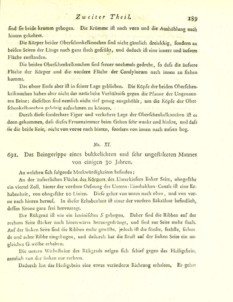 find fie beide krumm gebogen. Die Krümme ift nach vorn und die Aushöhlung nach hinten gekehrer. Die Körper beider Oberfchenkelknochen find nicht gänzlich dreiekkig, fondern an beiden Seiten der Länge nach ganz flach gedrükt, und daduch ift eine innere und äufsere Fläche entftanden. Die beiden Oberfchenkelknochen find ferner nochmals gedreht, fo dafs die äufsere Fläche der Körper und die vordere Fläche der Condylorum nach innen zu ftehen kommt. Das obere Ende aber ift in feiner Lage geblieben. Die Köpfe der beiden Oberfchen- kelknochen haben aber nicht das natüi liehe Verhälrnifs gegen die Pfanne der Ungenann- ten Beine; diefelben find nemlich nicht tief genug ausgehöhltum die Köpfe der Ober- fchenkelknnchen gehörig aufnehmen zu können, . {././'.ixx t .-^ - —-f— Durch diefe fonderbare Figur und verkehrre Lage der Oberfchenkelknochen ift es denn gekommen, dafs diefes Fr.iuenzimmer beim Gehen fehr wankt und hinkte, und dafs fie die beide Knie, nicht von vorne nach hinten, fondern von innen nach aufsen bog,. No. XL 691. Das Behlgerippe eines bukkelichten und fehr ungeftalteten Mannes von einigen 30 Jahren. An welchen fich folgende Merkwürdigkeiten befinden: An der äufserlichen Fläche des Körpers des Unterkiefers linker Seits, ohngefähr ein viertel Zoll, hinter der vordem Oefnung des Untern-Ilinnbakken-Canals ift eine Er- habenheit, von ohngefähr lo Linien. Diefe gehet von unten nach oben, und von vor- ne nach hinten herauf. In diefer Erhabenheit ift einer der vordem Bakzähne befindlichj deffen Krone ganz frei hervorragt. Der Rükgrad ift wie ein lateinifches S gebogen. Daher find die Ribben auf der rechten Seite ftärker nach hintetwärts herausgedrängt, und find zur Seite mehr flach. Auf der linken Seite find die Ribben mehr gewölbt, jedoch ift die fünfte, feehfte, fieben de und athte Ribbe eingebogen, und dadurch hat die Bruft auf der linken Seite ein un- gleiches G wölbe erhalrtn. Die untern Wirbelbeine des Rükgrsds neigen fich fchief gegen das Htiligebein, nemlich von dv-r linken zur rechren. Dadurch hat das Heiligtbeia eine etwas veränderte Richtung erhalten» Es gehe«;