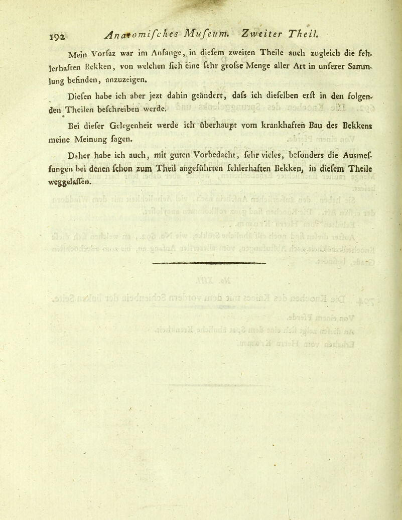 I9ä'- Anatomifchts Mufeüm, Zweiter The iL Mein Vorfaz war im Anfange, in diefem zweiten Theile auch zugleich die feh. lerhaften Bekken, von welchen fich eine fehr grofse Menge aller Art in unferer Samm- lung befinden, anzuzeigen» Diefen habe ich aber jezt dahin geändert, dafs ich diefelben erft in den folgen- den Theilen befchreiben werde, / Bei diefer Gelegenheit werde ich überhau|)t vom krankhaften Bau des Bekkens meine Meinung fagen. Daher habe ich auch, mit guten Vorbedacht, fehr vieles, befonders die Ausmef. fungen bei denen fchon zum Theil angeführten fehlerhaften Bekken, in diefem Theile weggelaffeo.