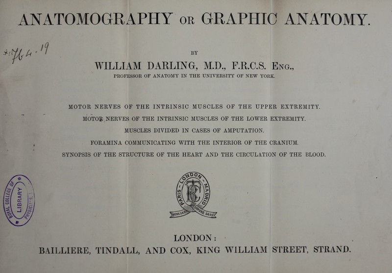 ANATOMOGRAPHY or GRAPHIC ANATOMY BY WILLIAM DARLING, M.D., F.R.C.S. Eng PROFESSOE OF ANATOMY IN THE UNIVERSITY OF NEW YORK. MOTOR NERVES OF THE INTRINSIC MUSCLES OF THE UPPER EXTREMITY. MOTO:^. NERVES OF THE INTRINSIC MUSCLES OF THE LOWER EXTREMITY. MUSCLES DIVIDED IN CASES OF AMPUTATION. FORAMINA COMMUNICATING WITH THE INTERIOR OF THE CRANIUM. SYNOPSIS OF THE STRUCTURE OF THE HEART AND THE CIRCULATION OF THE BLOOD. BAILLIERE, TINDALL, AND COX, KING WILLIAM STREET, STRAND. LONDON: