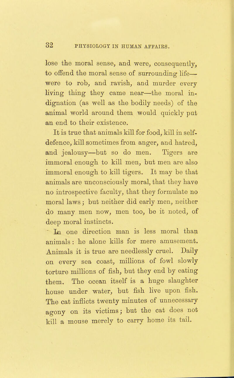 lose the moral sense, and were, consequently, to offend the moral sense of surrounding life— were to rob, and ravish, and murder every living thing they came near—the moral in- dignation (as well as the bodily needs) of the animal world around them would quickly put an end to their existence. It is true that animals kill for food, kill in self- defence, kill sometimes from anger, and hatred, and jealousy—but so do men. Tigers are immoral enough to kill men, but men are also immoral enough to kill tigers. It may be that animals are unconsciously moral, that they have no introspective faculty, that they formulate no moral laws; but neither did early men, neither do many men now, men too, be it noted, of deep moral instincts. In one direction man is less moral than animals : he alone kills for mere amusement. Animals it is true are needlessly cruel. Daily on every sea coast, millions of fowl slowly torture millions of fish, but they end by eating them. The ocean itself is a huge slaughter house under water, but fish live upon fish. The cat inflicts twenty minutes of unnecessary agony on its victims; but the cat does not kill a mouse merely to carry home its tail.