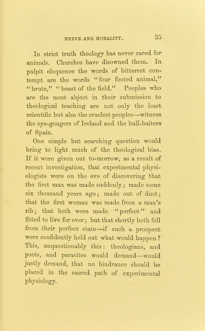 In strict truth theology has never cared for animals. Churches have disowned them. In pulpit eloquence the words of bitterest con- tempt are the words “ four footed animal/* “ brute/* “ beast of the field.** Peoples who are the most abject in their submission to theological teaching are not only the least scientific but also the cruelest peoples—witness the eye-gougers of Ireland and the bull-baiters of Spain. One simple but searching question would bring to light much of the theological bias. If it were given out to-morrow, as a result of recent investigation, that experimental physi- ologists were on the eve of discovering that the first man was made suddenly ; made some six thousand years ago; made out of dust; that the first woman was made from a man’s rib; that both were made “ perfect ** and fitted to live for ever; but that shortly both fell from their perfect state—if such a prospect were confidently held out what would happen ? This, unquestionably this: theologians, and poets, and parasites would demand—would justly demand, that no hindrance should be placed in the sacred path of experimental physiology.