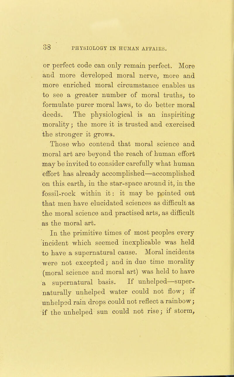 or perfect code can only remain perfect. More and more developed moral nerve, more and more enriched moral circumstance enables us to see a greater number of moral truths, to formulate purer moral laws, to do better moral deeds. The physiological is an inspiriting morality; the more it is trusted and exercised the stronger it grows. Those who contend that moral science and moral art are beyond the reach of human effort may be invited to consider carefully what human effort has already accomplished—accomplished on this earth, in the star-space around it, in the fossil-rock within it: it may be pointed out that men have elucidated sciences as difficult as the moral science and practised arts, as difficult as the moral art. In the primitive times of most peoples every incident which seemed inexplicable was held to have a supernatural cause. Moral incidents were not excepted; and in due time morality (moral science and moral art) was held to have a supernatural basis. If unhelped—super- naturally unhelped water could not flow; if unhelped rain drops could not reflect a rainbow; if the unhelped sun could not rise; if storm.