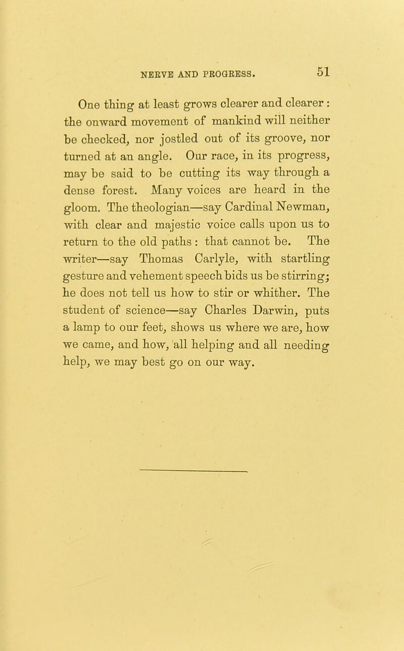 One thing at least grows clearer and clearer : the onward movement of mankind will neither be checked, nor jostled out of its groove, nor turned at an angle. Our race, in its progress, may be said to be cutting its way through a dense forest. Many voices are heard in the gloom. The theologian—say Cardinal Newman, with clear and majestic voice calls upon us to return to the old paths : that cannot be. The writer—say Thomas Carlyle, with startling gesture and vehement speech bids us be stirring; he does not tell us how to stir or whither. The student of science—say Charles Darwin, puts a lamp to our feet, shows us where we are, how we came, and how, all helping and all needing help, we may best go on our way.