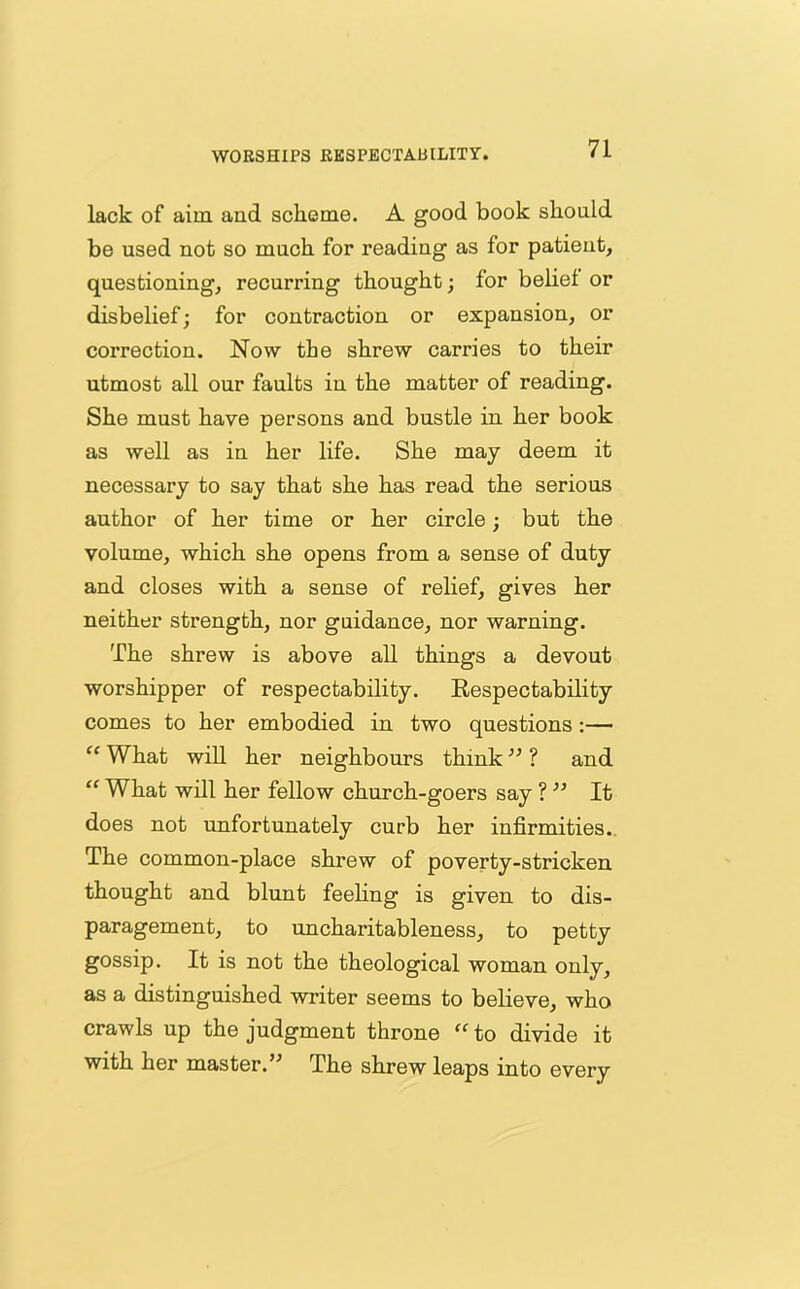 WORSHIPS RESPECTABILITY. lack of aim and scheme. A good book should be used not so much for reading as for patient, questioning, recurring thought; for belief or disbelief; for contraction or expansion, or correction. Now the shrew carries to their utmost all our faults in the matter of reading. She must have persons and bustle in. her book as well as in her life. She may deem it necessary to say that she has read the serious author of her time or her circle; but the volume, which she opens from a sense of duty and closes with a sense of relief, gives her neither strength, nor guidance, nor warning. The shrew is above all things a devout worshipper of respectability. Respectability comes to her embodied in two questions :— “ What will her neighbours think ” ? and “ What will her fellow church-goers say ? ” It does not unfortunately curb her infirmities. The common-place shrew of poverty-stricken thought and blunt feeling is given to dis- paragement, to uncharitableness, to petty gossip. It is not the theological woman only, as a distinguished writer seems to believe, who crawls up the judgment throne “to divide it with her master.” The shrew leaps into every