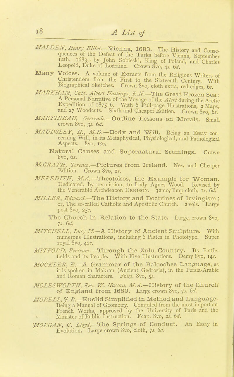 is MALDEN, Henry Elliot.—Vienna., 1683. The History and Conse- quences of the Defeat of the Turks before Vienna, September r ’ by JTohn Sobieski, King of Poland, and Charles Leopold, Duke of Lorraine. Crown 8vo, 4s. 6d. Many Voices. A volume of Extracts from the Religious Writers of Christendom from the First to the Sixteenth Century. With Biographical Sketches. Crown 8vo, cloth extra, red edges, 6s. MARKHAM, Capt. Albert Hastings, R.N.—The Great Frozen Sea : A Personal Narrative of the Voyage of the Alert during the Arctic Expedition of 1875-6. With 6 Full-page Illustrations, 2 Maps, and 27 Woodcuts. Sixth and Cheaper Edition. Crown 8vo, 6s. MARTINEAU, Gertrude.— Outline Lessons on Morals. Small crown Svo, 2s- 6d. MAUDSLEY, H., M.D.—Body and Will. Being an Essay con- cerning Will, in its Metaphysical, Physiological, and Pathological Aspects. 8vo, 12 s, Natural Causes and Supernatural Seemings. Crown Svo, 6s. McGRATH, Terence.—Pictures from Ireland. New and Cheaper Edition. Crown Svo, 2s. MEREDITH, M.A.—Theotokos, the Example for Woman. Dedicated, by permission, to Lady Agnes Wood. Revised by the Venerable Archdeacon Denison. 32010,' limp cloth, is. 6d. MILLER, Edward.—The History and Doctrines of Irvingism 7 or, The so-called Catholic and Apostolic Church. 2vols. Large post 8vo, 251-. The Church in Relation to the State. Large crown Svo, 7s. 6d. MITCHELL, Lucy M.—A History of Ancient Sculpture. With numerous Illustrations, including 6 Plates in Phototype. Super royal 8vo, 421-. MITFORD, Bertram.—Through the Zulu Country. Its Battle- fields and its People. With Five Illustrations. Demy Svo, 141. MOCICLER, E.—A Grammar of the Baloochee Language, as it is spoken in Makran (Ancient Gedrosia), in the Persia-Arabic and Roman characters. Fcap. Svo, 5s. MOLES WORTH, Rev. W. Nassau, M.A.—History of the Church of England from 1660. Large crown Svo, 7s. 6d. MORELL, y. R.—Euclid Simplified in Method and Language. Being a Manual of Geometry. Compiled from the most important French Works, approved by the University of Paris and the Minister of Public Instruction. Fcap. 8vo, is. 6d. 'MORGAN, C. Lloyd—The Springs of Conduct. An Essay in Evolution. Large crown Svo, cloth, 7s. 6d.