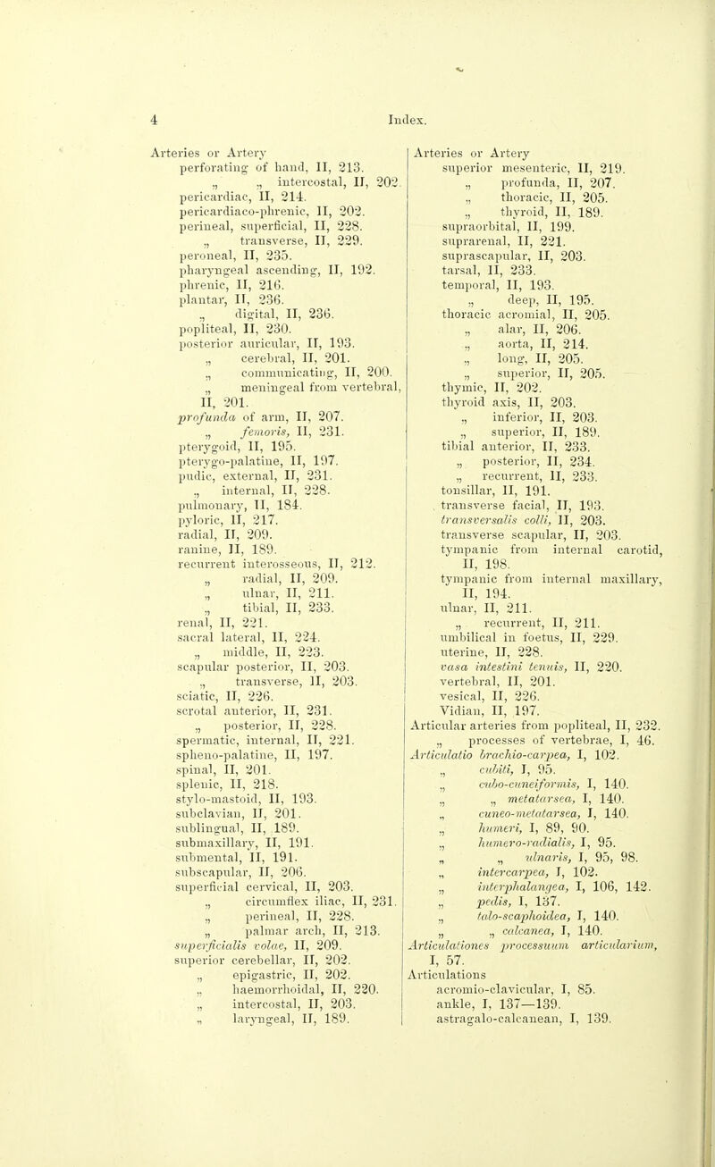 Arteries or Artery perforating of hand, II, 213. ., „ intercostal, II, 202. pericardiac, II, 214. pericardiacophrenic, II, 202. perineal, superficial, II, 228. „ transverse, II, 229. peroneal, II, 235. pharyngeal ascending, II, 192. phrenic, II, 216. plantar, II, 236. digital, II, 236. popliteal, II, 230. posterior auricular, II, 193. „ cerebral, II, 201. ., communicating, II, 200. „ meningeal from vertebral, II, 201. profunda of arm, II, 207. „ femoris, II, 231. pterygoid, II, 195. pterygo-palatine, II, 197. pudic, external, II, 231. ,, internal, II, 228. pulmonary, II, 184. pyloric, II, 217. radial, II, 209. ranine, II, 189. recurrent interosseous, II, 212. „ radial, II, 209. „ ulnar, II, 211. „ tibial, II, 233. renal, II, 221. sacral lateral, II, 224. „ middle, II, 223. scapular posterior, II, 203. „ transverse, II, 203. sciatic, II, 226. scrotal anterior, II, 231. „ posterior, II, 228. spermatic, internal, II, 221. spheno-palatine, II, 197. spinal, II, 201. splenic, II, 218. stylo-mastoid, II, 193. subclavian, II, 201. sublingual, II, 189. submaxillary, II, 191. submental, II, 191. subscapular, II, 206. superficial cervical, II, 203. ,, circumflex iliac, II, 231. „ perineal, II, 228. „ palmar arch, II, 213. superjicialis volae, II, 209. superior cerebellar, II, 202. „ epigastric, II, 202. „ haemorrhoidal, II, 220. „ intercostal, II, 203. „ laryngeal, II, 189. Arteries or Artery superior mesenteric, II, 219. ,, profunda, II, 207. „ thoracic, II, 205. „ thyroid, II, 189. supraorbital, II, 199. suprarenal, II, 221. suprascapular, II, 203. tarsal, II, 233. temporal, II, 193. ., deep, II, 195. thoracic acromial, II, 205. „ alar, II, 206. „ aorta, II, 214. „ long, II, 205. „ superior, II, 205. thymic, II, 202. thyroid axis, II, 203. ,, inferior, II, 203. „ superior, II, 189. tibial anterior, II, 233. „ posterior, II, 234. „ recurrent, II, 233. tonsillar, II, 191. , transverse facial, II, 193. transversals colli, II, 203. transverse scapular, II, 203. tympanic from internal carotid, II, 198. tympanic from internal maxillary, II, 194. ulnar, II, 211. „ recurrent, II, 211. umbilical in foetus, II, 229. uterine, II, 228. vasa intestini tenuis, II, 220. vertebral, II, 201. vesical, II, 226. Vidian, II, ,197. Articular arteries from popliteal, II, 232. „ processes of vertebrae, I, 46. Articulatio brachio-carpea, I, 102. „ cuhiti, I, 95. „ cubo-cnneiformis, I, 140. „ „ metatarsea, I, 140. „ cuneo-metatarsea, I, 140. „ humeri, I, 89, 90. ,, humero-radialis, I, 95. „ „ idnaris, I, 95, 98. „ intercarpea, I, 102. „ interphalangea, I, 106, 142. „ pedis, I, 137. ., talo-scaphoidea, I, 140. „ „ calcanea, I, 140. Articidafiones processuum articularium, I, 57. Articulations acromio-clavicular, I, 85. ankle, I, 137—139. astragalo-calcanean, I, 139.