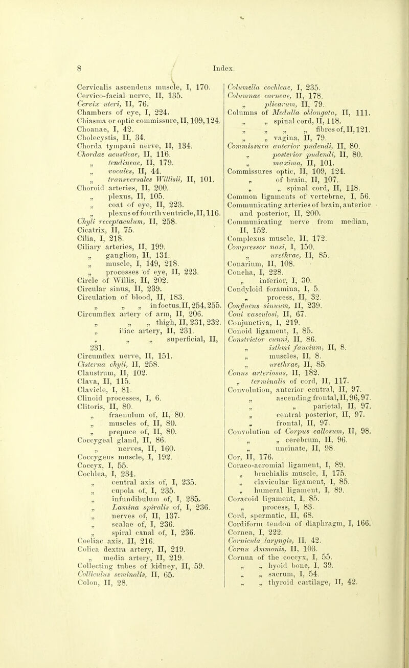 V Cervicalis ascendens muscle, I, 170- Cervico-facial nerve, II, 135. Cervix uteri, II, 76. Chambers of eye, I, 224. Chiasma or optic commissure, II, 109,124. Clioanae, I, 42. Cholecystis, II, 34. Chorda tympani nerve, II, 134. Chordae acusticae, II, 116. „ tendineae, II, 179. „ vocales, II, 44. „ transversales Willisii, II, 101. Choroid arteries, II, 200. „ plexus, II, 105. „ coat of eye, II, 223. „ plexus of fourth ventricle, II, 116. Chyli receptacidum, II, 258. Cicatrix, II, 75. Cilia, I, 218. Ciliary arteries, II, 199. „ ganglion, II, 131. „ muscle, I, 149, 218. „ processes of eye, II, 223. Circle of Willis, II, 202. Circular sinus, II, 239. Circulation of blood, II, 183. „ „ „ in foetus, II, 254,255. Circumflex artery of arm, II, 206. „ „ „ thigh, II, 231,232. „ iliac artery, II, 231. „ „ „ superficial, II, 231. Circumflex nerve, II, 151. Cisterna chyli, II, 258. Claustrum, II, 102. Clava, II, 115. Clavicle, I, 81. Clinoid processes, I, 6. Clitoris, II, 80. „ fraeuulum of, II, 80. „ muscles of, II, 80. „ prepuce of, II, 80. Coccygeal gland, II, 86. „ nerves, II, 160. Coccygeus muscle, I, 192. Cocc.yx, I, 55. Cochlea, I, 234. „ central axis of, I, 235. „ cupola of, I, 235. „ infundibulum of, I, 235. „ Lamina spiralis of, I, 236. „ nerves of, II, 137. „ scalae of, I, 236. „ spiral canal of, I, 236. Coeliac axis, II, 216. Colica dextra artery, II, 219. „ media artery, II, 219. Collecting tubes of kidney, II, 59. ColUmhis seminalis, II, 65. Colon, II, 28. Columella cochleae, I, 235. Columnae carneae, II, 178. „ plicarum, II, 79. Columns of Medulla ohlongata, II, 111. „ „ spinal cord, II, 118. „ „ „ „ fibres of, II, 121. „ „ vagina, II, 79. _ Commissura anterior pudendi, II, 80. „ posterior pudendi, II, 80. „ maxima, II, 101. Commissures optic, II, 109, 124. „ of brain, II, 107. „ „ spinal cord, II, 118. Common ligaments of vertebrae, I, 56. Communicating arteries of brain, anterior and posterior, II, 200. Communicating nerve from median, II, 152. Complexus muscle, II, 172. Compressor nasi, I, 150. n urethrae, II, 85. Couarium, II, 108. Concha, I, 228. „ inferior, I, 30. Condyloid foramina, I, 5. „ process, II, 32. Confluens sinuum, II, 239. Coni vascidosi, II, 67. Conjunctiva, I, 219. Conoid ligament, I, 85. Constrictor cnnni, II, 86. „ isthmi favcium, II, 8. „ muscles, II, 8. „ urethrae, II, 85- Conns arteriosus, II, 182. „ terminalis of cord, II, 117. Convolution, anterior central, II, 97. „ ascending frontal, II, 96,97. „ „ parietal, II, 97. „ central posterior, II, 97. frontal, II, 97. Convolution of Corpus callosum, II, 98. „ „ cerebrum, II, 96. r uncinate, II, 98. Cor, II, 176. Coraco-aeromial ligament, I, 89. „ brachialis muscle, I, 175. „ clavicular ligament, I, 85. „ humeral ligament, I, 89. Coraeoid ligament, I, 85. „ process, I, 83. Cord, spermatic, II, 68. Cordiform tendon of diaphragm, I, 166. Cornea, I, 222. Cornicula lari/ngis, II, 42. Cornu Ammonis, II, 103. Cornua of the coccyx, I, 55. „ „ hyoid bone, I, 39. „ sacrum, I, 54. „ ,, thyroid cartilage, II, 42.