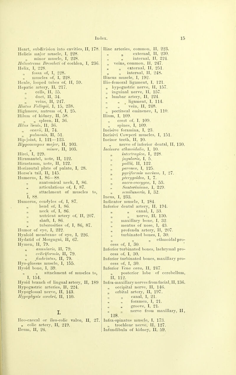 Heart, subdivision into cavities, II, 178. Helicis major muscle, I, 228. „ minor muscle, I, 228. Helicotrema Brescheti of coclilea, I, 236. Helix, I, 228. „ fossa of, I, 228. „ muscles of, I, 228. Henle, looped tubes of, II, 59. Hepatic artery, II, 217. ., cells, II, 35. „ duct, II, 34. „ veins, If, 217. Hiatus Fallopii, I, 15, 238. Highmore, antrum of, I, 25. Hilum of kidney, II, 58. „ „ spleen, II, 36. llilns litnis, II, 36. ., ovarii, II, 74. „ pulmonis, II, 51. Hip-joint, I, 121—123. Hippocampus major, II, 103. „ minor, II, 103. Hirci, I, 229. Hirnmantel, note, II, 122. Himstamm, note, II, 122. Horizontal plate of palate, I, 28. Horse's tail, II, 145. Humerus, I, 86 — 88. „ anatomical neck, I, 86. „ articulations of, I, 87. „ attachment of muscles to, I, 88. Humerus, condyles of, I, 87. „ head of, I, 86. „ neck of, I, 86. „ nutrient artery of, IT, 207. „ shaft, I, 86. „ tuberosities of, I, 86, 87. Humor of eye, I, 222. Hyaloid membrane of eye, I, 226. Hydatid of Morgagni, II, 67. Hymen, II, 79. „ annularis, II, 79. „ cribriformis, II, 79. „ fimbriatas, II, 79. Hyo-glossus muscle, I, 155. Hyoid bone, I, 39. „ „ attachment of muscles to, I, 154. Hyoid branch of lingual artery, II, 189 Hypogastric arteries, II, 224. Hypoglossal nerve, II, 143. Hypophysis cerebri, II, 110. I. Ileo-caecal or ileo-colic valve, II, 27. „ colic artery, II, 219. Ileum, II, 26. Iliac arteries, common, II, 223. „ external, II, 230. „ „ internal, II, 224. „ veins, common, II, 247. „ „ external, II, 251. „ „ internal, II, 248. Iliacus muscle, I, 192. Ilio-femoral ligament, I, 121. „ hypogastric nerve, II, 157. „ inguinal nerve, II, 157. „ lumbar artery, II, 224. „ „ ligament, I, 114. „ „ ' vein, II, 248. „ pectineal eminence, I, 110. Ilium, I, 109. „ crest of, I, 109. „ spines, I, 109. Incisive foramina, I, 23. Incisivi Cowperi muscles, I, 151. Incisor teeth, II, 10. „ nerve of inferior dental, II, 130. Incisura etlimoidalis, I, 10. „ intcrtragica, I, 228. „ jugularis, I, 5. pallii, II, 122. „ peronea, I, 125. » piriformis narium, I, 27. „ 2Jtery9°idea, I, 7. „ sacro-coccygea, I, 53. r Santoriniana, I, 229. „ semilunaris, I, 32. Incus, I, 233. Indicator muscle, I, 184. Inferior dental artery, II, 194. „ „ canal, I, 33. „ „ nerve, II, 130. „ maxillary bone, I, 32. ,, meatus of nose, I, 43. „ profunda artery, II, 207. „ turbinated bones, I, 30. „ „ „ ethmoidal pro- cess of, I, 30. Inferior turbinated bones, lachrymal pro- cess of, I, 30. Inferior turbinated bones, maxillary pro- cess of, I, 30. Inferior Vena cava, II, 247. „ posterior lobe of cerebellum, II, 112. Infra-maxillary nerves from facial, II, 136. „ occipital nerve, II, 146. „ orbital artery, II, 197. „ „ canal, I, 21. „ „ foramen, I, 21. groove, I, 21. „ „ nerve from maxillary, II, 128. Infra-spinatus muscle, I, 173. „ trochlear nerve, II, 127. Infundibula of kidney, II, 59.