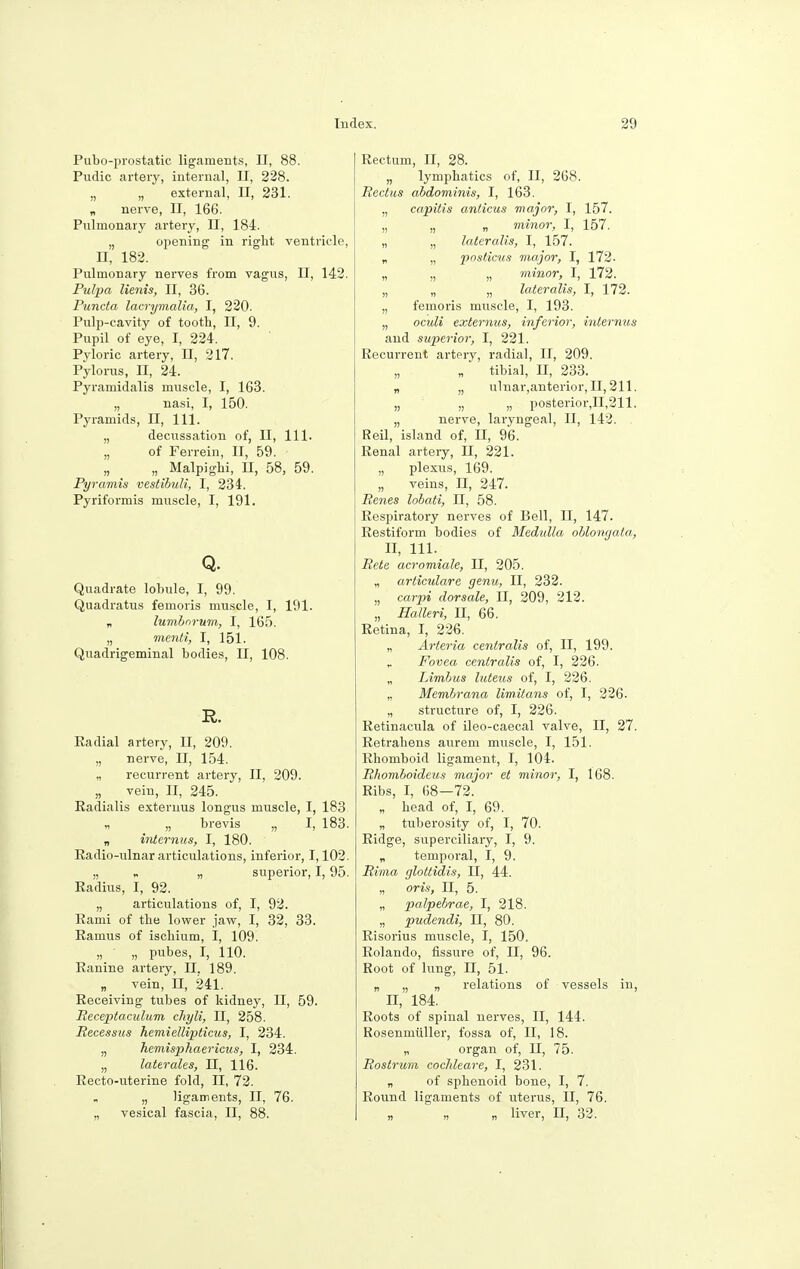 Puboprostatic ligaments, II, 88. Pudic artery, internal, II, 228. „ „ external, II, 231. „ nerve, II, 166. Pulmonary artery, II, 184. „ opening in right ventricle, n, 182. Pulmonary nerves from vagus, II, 142. Pulpa lienis, II, 36. Puncta lacrymalia, I, 220. Pulp-cavity of tooth, II, 9. Pupil of eye, I, 224. Pyloric artery, U, 217. Pylorus, n, 24. Pyramidalis muscle, I, 163. „ nasi, I, 150. Pyramids, II, 111. „ decussation of, II, 111. „ of Ferrein, II, 59. „ Malpighi, II, 58, 59. Pyramis vestibuli, I, 234. Pyriformis muscle, I, 191. Q. Quadrate lobule, I, 99. Quadratus femoris muscle, I, 191. „ lumbnrum, I, 165. „ menti, I, 151. Quadrigeminal bodies, II, 108. R. Radial artery, II, 209. „ nerve, II, 154. „ recurrent artery, II, 209. „ vein, II, 245. Radialis extermis longus muscle, I, 183 „ „ brevis „ I, 183. „ interims, I, 180. Radio-ulnar articulations, inferior, 1,102. „ „ „ superior, 1,95. Radius, I, 92. „ articulations of, I, 92. Rami of the lower jaw, I, 32, 33. Ramus of ischium, I, 109. „ „ pubes, I, 110. Ranine artery, II. 189. „ vein, II, 241. Receiving tubes of kidney, II, 59. Receptaculum chyli, II, 258. Recessus hemiellipticus, I, 234. „ hemisphaericus, I, 234. „ later ales, II, 116. Recto-uterine fold, II, 72. „ ligaments, II, 76. „ vesical fascia, II, 88. Rectum, II, 28. „ lymphatics of, II, 268. Rectus abdominis, I, 163. „ capitis anticus major, I, 157. „ „ „ minor, I, 157. „ „ lateralis, I, 157. „ „ posticus major, I, 172. „ „ „ minor, I, 172. „ „ „ lateralis, I, 172. „ femoris muscle, I, 193. „ oculi externus, inferior, internus and superior, I, 221. Recurrent artery, radial, II, 209. „ „ tibial, II, 233. „ „ ulnar,anterior, II, 211. „ „ „ posterior,n,211. „ nerve, laryngeal, II, 142. Reil, island of, II, 96. Renal artery, II, 221. „ plexus, 169. „ veins, II, 247. Renes lobati, II, 58. Respiratory nerves of Bell, II, 147. Restiform bodies of Medulla oblongata, II, 111. Rete acromiale, II, 205. „ articulare genu, II, 232. „ carpi dorsale, II, 209, 212. „ Halleri, II, 66. Retina, I, 226. „ Arteria centralis of, II, 199. Fovea centralis of, I, 226. „ Limbus luteus of, I, 226. „ Membrana limitans of, I, 226. „ structure of, I, 226. Retinacula of ileo-caecal valve, II, 27. Retrahens aurem muscle, I, 151. Rhomboid ligament, I, 104. Rhomboideus major et minor, I, 168. Ribs, I, 68—72. „ head of, I, 69. „ tuberosity of, I, 70. Ridge, superciliary, I, 9. „ temporal, I, 9. Rima glottidis, II, 44. „ oris, II, 5. „ palpebrae, I, 218. „ pudendi, II, 80. Risorius muscle, I, 150. Rolando, fissure of, II, 96. Root of lung, II, 51. „ „ „ relations of vessels in, II, 184. Roots of spinal nerves, II, 144. Rosenmiiller, fossa of, II, 18. „ organ of, II, 75. Rostrum cochleare, I, 231. „ of sphenoid bone, I, 7. Round ligaments of uterus, II, 76. „ n n liver, H, 32.