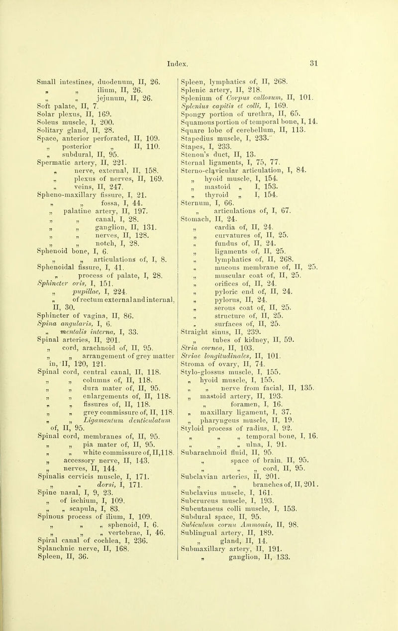 Small intestines, duodenum, II, 26. n „ ilium, II, 26. „ „ jejunum, II, 26. Soft palate, II, 7. Solar plexus, II, 169. Soleus muscle, I, 200. Solitary gland, II, 28. Space, anterior perforated, II, 109. „ posterior „ II, 110. „ subdural, II, 95. Spermatic artery, II, 221. „ nerve, external, II, 158. „ plexus of nerves, II, 169. „ veins, II, 247. Spheno-maxillary fissure, I, 21. „ „ fossa, I, 44. „ palatine artery, II, 197. „ „ canal, I, 28. „ „ ganglion, II, 131. „ „ nerves, EC, 128. „ „ notch, I, 28. Sphenoid bone, I, 6. „ „ articulations of, I, 8. Sphenoidal fissure, I, 41. „ process of palate, I, 28. Sphincter oris, I, 151. „ pupillae, I, 224. „ of rectum external and internal, H, 30. Sphincter of vagina, II, 86. Spina angtilaris, I, 6. „ mentalis interna, I, 33. Spinal arteries, II, 201. „ cord, arachnoid of, n, 95. „ „ arrangement of grey matter in, II, 120, 121. Spinal cord, central canal, II, 118. „ „ columns of, II, 118. „ „ dura mater of, II, 95. „ „ enlargements of, II, 118. n „ fissures of, II, 118. „ „ grey commissure of, II, 118. „ „ Ligamenium denticulatum of, n, 95. Spinal cord, membranes of, II, 95. „ „ pia mater of, II, 95. „ „ white commissure of, 11,118. „ accessory nerve, II, 143. „ nerves, II, 144. Spinalis cervicis muscle, I, 171. „ * dorsi, I, 171. Spine nasal, I, 9, 23. „ of ischium, I, 109. „ „ scapula, I, 83. Spinous process of ilium, I, 109. „ „ „ sphenoid, I, 6. „ „ „ vertebrae, I, 46. Spiral canal of cochlea, I, 236. Splanchnic nerve, II, 168. Spleen, H, 36. Spleen, lymphatics of, II, 268. Splenic artery, II, 218. Splenium of Corpus callosum, II, 101. Splenius capitis et colli, I, 169. Spongy portion of urethra, II, 65. Squamous portion of temporal bone, I, 14. Square lobe of cerebellum, II, 113. Stapedius muscle, I, 233.' Stapes, I, 233. Stenon's duct, II, 13. Sternal ligaments, I, 75, 77. Sterno-clavicular articulation, I, 84. „ hyoid muscle, I, 154. „ mastoid „ I, 153. „ thyroid „ I, 154. Sternum, I, 66. „ articulations of, I, 67. Stomach, II, 24. „ cardia of, II, 24. „ curvatures of, II, 25. „ fundus of, II, 24. „ ligaments of, II, 25. lymphatics of, II, 268. „ mucous membrane of, II, 25. „ muscular coat of, II, 25. „ orifices of, II, 24. „ pyloric end of, II, 24. „ pylorus, II, 24. „ serous coat of, II, 25. „ structure of, II, 25. surfaces of, II, 25. Straight sinus, n, 239. „ tubes of kidney, II, 59. Stria cornea, II, 103. Striae longitudinales, II, 101. Stroma of ovary, II, 74. Stylo-glossus muscle, I, 155. „ hyoid muscle, I, 155. „ „ nerve from facial, II, 135. „ mastoid artery, II, 193. „ foramen, I, 16. „ maxillary ligament, I, 37. „ pharyngeus muscle, II, 19. Styloid, process of radius, I, 92. „ „ „ temporal bone, I, 16. „ „ „ ulna, I, 91. Subarachnoid fluid, II, 95. „ space of brain, II, 95. „ „ „ cord, II, 95. Subclavian arteries, II, 201. „ „ branches of, II, 201. Subclavius muscle, I, 161. Subcrureus muscle, I, 193. Subcutaneus colli muscle, I, 153. Subdural space, II, 95. Subiculum cornu Ammonis, II, 98. Sublingual artery, II, 189. „ gland, II, 14. Submaxillary artery, II, 191. „ ganglion, II, 133.