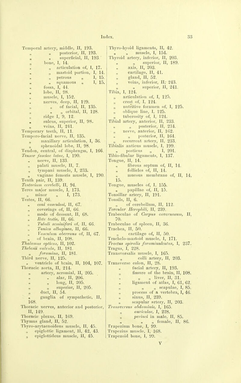 Temporal artery, middle, II, 193. „ „ posterior, II, 193. „ „ . superficial, II, 193.' „ bone, I, 14. „ „ articulation of, I, 17. „ „ mastoid portion, I, 14. „ „ petrous „ I, 15. „ „ squamous „ I, 15. „ fossa, I, 44. lobe, II, 98. „ muscle, I, 152. „ nerves, deep, II, 129. „ „ of facial, II, 135. „ „ „ orbital, II, 128. ridge I, 9, 12. „ sulcus, superior, II, 98. „ veins, II, 241. Temporary teeth, II, 11. Temporo-facial nerve, II, 135. „ maxillary articulation, I, 36. „ sphenoidal lobe, II, 98. Tendon, central, of diaphragm, I, 166. Tensor fasciae latae, I, 190. nerve, II, 133. „ palati muscle, II, 7. „ tympani muscle, I, 233. „ vaginae femoris muscle, I, 190. Teuth pair, II, 139. Tentorium cerebelli, II, 94. Teres major muscle, I, 173. „ minor „ I, 173. Testes, II, 66. „ coni vasculosi, II, 67. „ coverings of, II, 66. „ mode of dessent, II, 68. „ Bete testis, II, 66. „ Tuhuli seminiferi of, II, 66. „ Tunica albuginea, II, 66. „ Vasculum aberrans of, II, 67. „ of brain, II, 108. Thalamus opticus, II, 102. Thebesii valvula, II, 181. „ foramina, II, 181. Third nerve, II, 125. „ ventricle of brain, II, 104, 107. Thoracic aorta, II, 214. „ artery, acromial, II, 205. „ alar, II, 206. „ long, H, 205. „ „ superior, II, 205. „ duct, II, 54. „ ganglia of sympathetic, II, 168. Thoracic nerves, anterior and posterior, II, 149. Thoracic plexus, II, 169. Thymus gland, II, 52. Thyro-arytaenoideus muscle, II, 45. „ epiglottic ligament, II, 42, 43. ., epiglottideus muscle, II, 45. Thyro-hyoid ligaments, II, 42. „ „ muscle, I, 154. Thyroid artery, inferior, II, 203. „ „ superior, II, 189. axis, II, 203. „ cartilage, II, 41. gland, II, 52. „ veins, inferior, II,- 243. „ „ superior, II, 241. Tibia, I, 124. „ articulation of, I, 125. „ crest of, I, 124. „ nutritive foramen of, I, 125. „ oblique line, I, 125. „ tuberosity of, I, 124. Tibial artery, anterior, II, 233. „ „ posterior, II, 234. „ nerve, anterior, II, 162. „ „ posterior, II, 164. „ recurrent artery, II, 233. Tibialis anticus muscle, I, 199. „ posticus „ I, 201. Tibio-fibular ligaments, I, 137. Tongue, II, 14. „ fibrous septum of, II, 14. follicles of, II, 14. „ mucous membrane of, II, 14, 15. Tongue, muscles of, I, 155. „ papillae of, II, 15. Tonsillar artery, II, 191. Tonsils, II, 6. „ of cerebellum, II, 112. Torcular Heropluli, II, 239. Trabeculae of Corpus cavernosum, II, 70. Trabeculae of spleen, II, 36. Trachea, n, 50. „ cartilage of, II, 50. Trachelo-mastoid muscle, I, 171. Tractus spiralis foraminulentus, I, 237. Tragus, I, 228. Transversalis muscle, I, 165. „ colli artery, II, 203. Transverse colon, II, 28. „ facial artery, II, 193. „ fissure of the brain, II, 108. „ „ liver, II, 31. ligament of atlas, I, 61, 62. „ „ „ scapulae, I, 85. „ process of a vertebra, I, 46. sinus, n, 239. „ scapular artery, II, 203. Transversus abdominis, I, 165. „ auriculae, I, 228. „ perinei in male, II, 85. „ „ „ female, n, 86. Trapezium bone, I, 99. Trapezius muscle, I, 168. Trapezoid bone, I, 99. V