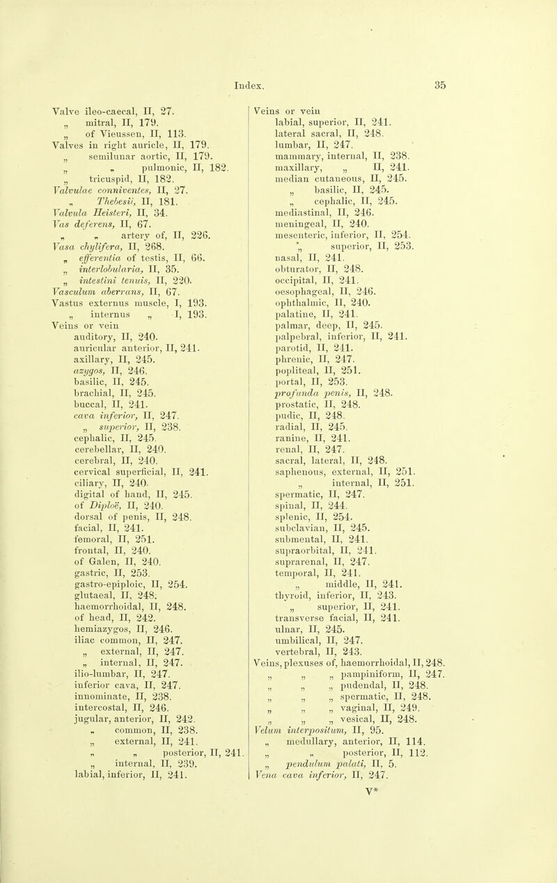 Valve ileo-caecal, II, 27. „ mitral, II, 179. „ of Vieussen, II, 113. Valves in right auricle, II, 179. „ semilunar aortic, II, 179. „ « pulmonic, II, 182. „ tricuspid, II, 182. Valvulae conniventes, II, 27. Thebesii, II, 181. Yalvula Heisteri, II, 34. Yas deferens, II, 67. artery of, II, 226. Vasa chylifera, II, 268. „ efferentia of testis, II, 66. „ interlohularia, II, 35. „ intestini tenuis, II, 220. Vasculum aberrans, II, 67. Vastus externus muscle, I, 193. „ internus „ I, 193. Veins or vein auditory, II, 240. auricular anterior, II, 241. axillary, II, 245. azygos, II, 246. basilic, II, 245. brachial, II, 245. buccal, II, 241. cava inferior, II, 247. „ superior, II, 238. cephalic, II, 245. cerebellar, II, 240. cerebral, II, 240. cervical superficial, II, 241. ciliary, n, 240. digital of hand, II, 245. of Diploe, II, 240. dorsal of penis, II, 248. facial, II, 241. femoral, II, 251. frontal, II, 240. of Galen, II, 240. gastric, II, 253. gastro-epiploic, II, 254. glutaeal, II, 248: haemorrhoidal, II, 248. of head, II, 242. hemiazygos, II, 246. iliac common, II, 247. „ external, II, 247. „ internal, II, 247. ilio-lumbar, II, 247. inferior cava, II, 247. innominate, II, 238. intercostal, II, 246. jugular, anterior, II, 242. common, II, 238. „ external, II, 241. „ „ posterior, II, 241. „ internal, II, 239. labial, inferior, II, 241. Veins or vein labial, superior, II, 241. lateral sacral, II, 248. lumbar, II, 247. mammary, internal, II, 238. maxillary, „ II, 241. median cutaneous, II, 245. „ basilic, II, 245. „ cephalic, II, 245. mediastinal, II, 246. meningeal, II, 240. mesenteric, inferior, II, 254. '„ superior, II, 253. nasal, II, 241. obturator, II, 248. occipital, II, 241. oesophageal, II, 246. ophthalmic, II, 240. palatine, II, 241. palmar, deep, II, 245. palpebral, inferior, II, 241. parotid, II, 241. phrenic, II, 247. popliteal, II, 251. portal, II, 253. profunda penis, II, 248. prostatic, II, 248. pudic, II, 248. radial, II, 245. ranine, II, 241. renal, II, 247. sacral, lateral, II, 248. saphenous, external, II, 251. ., internal, II, 251. spermatic, II, 247. spinal, n, 244. splenic, II, 254. subclavian, II, 245. submental, II, 241. supraorbital, n, 241. suprarenal, II, 247. temporal, II, 241. „ middle, II, 241. thyroid, inferior, II, 243. „ superior, II, 241. transverse facial, II, 241. ulnar, II, 245. umbilical, H, 247. vertebral, II, 243. Veins, plexuses of, haemorrhoidal, II, 248. „ „ „ pampiniform, II, 247. „ „ „ pudendal, II, 248. „ „ „ spermatic, II, 248. „ „ „ vaginal, H, 249. „ „ „ vesical, II, 248. Velum interpositum, II, 95. „ medullary, anterior, II, 114. „ „ posterior, II, 112. „ pendulum palati, II, 5. Vena cava inferior, II, 247. V*