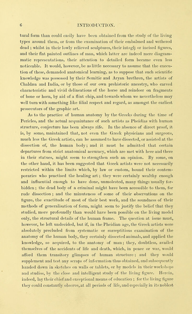 tural form than could easily have been obtained from the study of the living types around them, or from the examination of their embalmed and withered dead ; whilst in their lowly relieved sculptures, their intaglj or incised figures, and their flat painted outlines of man, which latter are indeed mere diagram- matic representations, their attention to detailed form became even less noticeable. It would, however, be as little necessary to assume that the execu- tion of these, demanded anatomical learning, as to suppose that such scientific knowledge was possessed by their Semitic and Aryan brethren, the artists of Chaldaea and India, or by those of our own prehistoric ancestry, who carved characteristic and vivid delineations of the horse and reindeer on fragments of bone or horn, by aid of a flint chip, and towards whom we nevertheless may well turn with something like filial respect and regard, as amongst the earliest prosecutors of the graphic art. As to the practice of human anatomy by the Greeks during the time of Pericles, and the actual acquaintance of such artists as Pheidias with human structure, conjecture has been always rife. In the absence of direct proof, it is, by some, maintained that, not even the Greek physicians and surgeons, much less the Greek artists, can be assumed to have dissected, or assisted at the dissection of, the human body; and it must be admitted that certain departures from strict anatomical accuracy, which are met with here and there in their statues, might seem to strengthen such an opinion. By some, on the other hand, it has been suggested that Greek artists were not necessarily restricted within the limits which, by law or custom, bound their contem- poraries who practised the healing art; they were certainly wealthy enough and influential enough to have done, unmolested, many things usually for- bidden ; the dead body of a criminal might have been accessible to them, for rude dissection ; and the minuteness of some of their observations on the figure, the exactitude of most of their best work, and the soundness of their methods of generalisation of form, might seem to justify the belief that they studied, more profoundly than would have been possible on the living model only, the structural details of the human frame. The question at issue must, however, be left undecided, but if, in the Pheidian age, the Greek artists were absolutely precluded from systematic or surreptitious examination of the anatomy of the human body, they certainly dissected animals, and applied the knowledge, so acquired, to the anatomy of man; they, doubtless, availed themselves of the accidents of life and death, which, in peace or war, would afford them transitory glimpses of human structure; and they would supplement and test any scraps of information thus obtained, and subsequently handed down in sketches on walls or tablets, or by models in their workshops and studios, by the close and intelligent study of the living figure. Herein, indeed, lay their chief and exceptional means of education ; for tlie living figure tliey could constantly observe, at all periods of life, and especially in its noblest