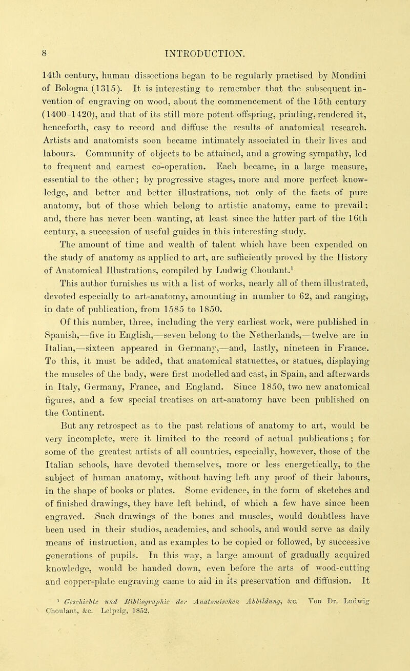 14th century, human dissections began to be regularly practised by Mondini of Bologna (1315). It is interesting to remember that the subsequent in- vention of engraving on wood, about the commencement of the 15th century (1400-1420), and that of its still more potent offspring, printing, rendered it, henceforth, easy to record and diffuse the results of anatomical research. Artists and anatomists soon became intimately associated in their lives and labours. Community of objects to be attained, and a growing sympathy, led to frequent and earnest co-operation. Each became, in a large measure, essential to the other; by progressive stages, more and more perfect know- ledge, and better and better illustrations, not only of the facts of pure anatomy, but of those wliich belong to artistic anatomy, came to prevail; and, there has never been wanting, at least since the latter part of the 16th century, a succession of useful guides in this interesting study. The amount of time and wealth of talent which have been expended on the study of anatomy as applied to art, are sufficiently proved by the History of Anatomical Illustrations, compiled by Ludvvig Choulant.^ This aiithor furnishes us with a list of works, nearly all of them illustrated, devoted especially to art-anatomy, amounting in number to 62, and ranging, in date of publication, from 1585 to 1850. Of this number, three, including the very earliest work, were published in Spanish,—five in English,—seven belong to the Netherlands,—twelve are in Italian,—sixteen appeared in Germany,—and, lastly, nineteen in France. To this, it must be added, that anatomical statuettes, or statues, displaying the muscles of the body, were first modelled and cast, in Spain, and afterwards in Italy, Germany, France, and England. Since 1850, two new anatomical figures, and a few special treatises on art-anatomy have been published on the Continent. But any retrospect as to the past relations of anatomy to art, would be very incomplete, were it limited to the record of actual publications ; for some of the greatest artists of all countries, especially, however, those of the Italian schools, have devoted themselves, more or less energetically, to the subject of human anatomy, without having left any proof of their labours, in the shape of books or plates. Some evidence, in the form of sketches and of finished drawings, they have left behind, of which a few have since been engraved. Such drawings of the bones and muscles, would doubtless have been used in their studios, academies, and schools, and would serve as daily means of instruction, and as examples to be copied or followed, by successive generations of pupils. In this way, a large amount of gradually acquired knowledge, would be handed down, even before the arts of wood-cutting and copper-plate engraving came to aid in its preservation and diffusion. It 1 GeschicMe unci I>i'bliogra2>liie der Anatomischea Ahh'ddung, &c. Von Dr. Li;dwig Choulant, ckc. Leip^iig, 1852.