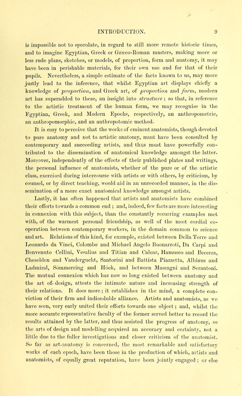 is impossible not to speculate, in regard to still more remote historic times, and to imagine Eg-yptian, Greek or Groeco-Roman masters, making more or less rude plans, sketches, or models, of proportion, form and anatomy, it may have been in perishable materials, for their own use and for that of their pupils. Nevertheless, a simple estimate of the facts known to us, may more justly lead to the inference, that whilbt Egyptian art displays chiefly a knowledge of proportion, and Greek art, of propjortion and form, modern art has STiperadded to these, an insight into structure \ so that, in reference to tlie artistic treatment of the human form, we may recognise in the Egyptian, Greek, and Modern Epochs, respectively, an anthropometric, an anthropomorphic, and an anthropotomic method. It is easy to perceive that the works of eminent anatomists, though devoted to pure anatomy and not to artistic anatomy, must have been consulted by contemporary and succeeding artists, and thus must have powerfully con- tributed to the dissemination of anatomical knowledge amongst the latter. Moreover, independently of the effects of their published plates and writings, the personal influence of anatomists, whether of the pure or of the artistic class, exercised during intercourse with artists or witli others, by criticism, by counsel, or by direct teaching, would aid in an unrecorded manner, in the dis- semination of a more exact anatomical knowledge amongst artists. Lastly, it has often happened that artists and anatomists have combined their efforts towards a common end ; and, indeed, few facts are more interesting in connexion with this subject, than the constantly recinring examples met with, of the warmest personal friendship, as well of the most cordial co- operation between contemporary workers, in the domain common to science and art. Eelationsof this kind, for example, existed between Delia Torre and Leonardo da Vinci, Colombo and Michael Angelo Buonarroti, Da Carpi and Benvenuto Cellini, Vesalius and Titian and Calcar, Hamusco and Becerra, Cheselden and Vandergucht, Santorini and Battista Piazzetta, Albinus and Ladmiral, Sommerring and Hock, and between Mascagni and Serantoni. The mutual connexion which has now so long existed between anatomy and the art of- design, attests the intimate nature and increasing strength of their relations. It does more; it establishes in the mind, a complete con- viction of their firm and indissoluble alliance. Artists and anatomists, as we have seen, very early united their efforts towards one object: and, whilst Ihe more accurate representative faculty of the former served better to record tlie results attained by the latter, and thus assisted the progress of anatomy, so the arts of design and modelling acquired an accuracy and certainty, not a little due to the fuller investigations and closer criticism of the anatomist. So far as art-anatomy is concerned, the most remarkable and satisfactory works of each epoch, have been those in the production of which, artists and anatomists, of equally great reputation, have been jointly engaged ; or else