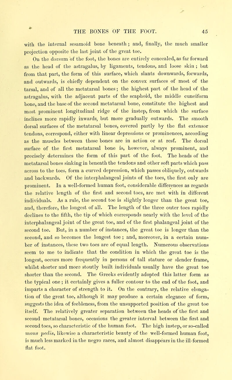 with the internal sesamoid bone beneath ; and, finally, the much smaller projection opposite the last joint of the great toe. On the dorsum of the foot, the bones are entirely concealed, as far forward as the head of the astragalus, by ligaments, tendons, and loose skin ; but from that part, the form of this surface, which slants downwards, forwards, and outwards, is chiefly dependent on the convex surfaces of most of the tarsal, and of all the metatarsal bones; the higliest part of the head of the astragalus, with the adjacent parts of the scaphoid, the middle cuneiform bone, and the base of the second metatarsal bone, constitute the highest and most prominent longitudinal ridge of the instep, from which the surface inclines more rapidly inwards, but more gradually outwards. The smooth dorsal surfaces of the metatarsal bones, covered partly by the flat extensor tendons, correspond, either with linear depressions or prominences, according as the muscles between those bones are in action or at rest. The dorsal surface of the first metatarsal bone is, however, always prominent, and precisely determines the form of this part of the foot. The heads of the metatarsal bones sinking in beneath the tendons and other soft parts which pass across to the toes, form a curved depression, which passes obliquely, outwards and backwards. Of the interphalangeal joints of the toes, the first only are prominent. In a well-formed human foot, considerable differences as regards the relative length of the first and second toes, are met with in different individuals. As a rule, the second toe is slightly longer than the great toe, and, therefore, the longest of alb The length of the three outer toes rapidly declines to the fifth, the tip of which corresponds nearly with the level of the interphalangeal joint of the great toe, and of the first phalangeal joint of the second toe. But, in a number of instances, the great toe is longer than the second, and so becomes the longest toe ; and, moreover, in a certain num- ber of instances, these two toes are of equal length. Numerous observations seem to me to indicate that the condition in which the great toe is the longest, occurs more frequently in persons of tall stature or slender frame, whilst shorter and more stoutly built individuals usually have the great toe shorter than the second. The Grreeks evidently adopted this latter form as the typical one ; it certainly gives a fuller contour to the end of the foot, and imparts a character of strength to it. On the contrary, the relative elonga- tion of the great toe, although it may produce a certain elegance of form, suggests the idea of feebleness, from the unsupported position of the great toe itself. The relatively greater separation between the heads of tJie first and second metatarsal bones, occasions the greater interval between the first and second toes, so characteristic of the human foot. The high instep, or so-called mons pedis, likewise a characteristic beauty of the well-formed human foot, is much less marked in the negro races, and almost disappears in the ill-formed flat foot.