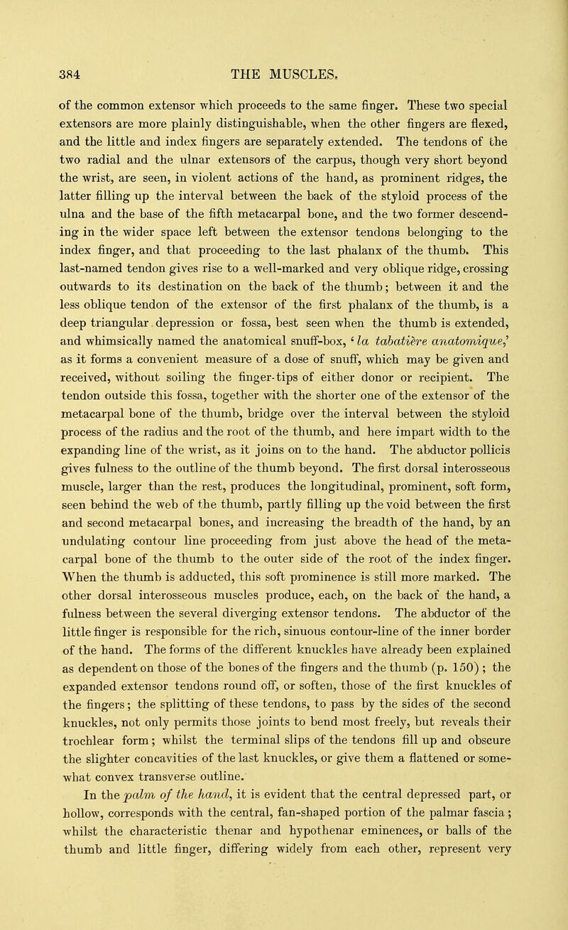 of the common extensor which proceeds to the same finger. These two special extensors are more plainly distinguishable, when the other fingers are flexed, and the little and index fingers are separately extended. The tendons of the two radial and the ulnar extensors of the carpus, though very short beyond the wrist, are seen, in violent actions of the hand, as prominent ridges, the latter filling up the interval between the back of the styloid process of the ulna and the base of the fifth metacarpal bone, and the two former descend- ing in the wider space left between the extensor tendons belonging to the index finger, and that proceeding to the last phalanx of the thumb. This last-named tendon gives rise to a well-marked and very oblique ridge, crossing outwards to its destination on the back of the thumb; between it and the less oblique tendon of the extensor of the first phalanx of the thumb, is a deep triangular. depression or fossa, best seen when the thumb is extended, and whimsically named the anatomical snuff-box, ' la tabatiere anatomique^ as it forms a convenient measure of a dose of snuff, which may be given and received, without soiling the finger-tips of either donor or recipient. The tendon outside this fossa, together with the shorter one of the extensor of the metacarpal bone of the thumb, bridge over the interval between the styloid process of the radius and the root of the thumb, and here impart width to the expanding line of the wrist, as it joins on to the hand. The abductor poUicis gives fulness to the outline of the thumb beyond. The first dorsal interosseous muscle, larger than the rest, produces the longitudinal, prominent, soft form, seen behind the web of the thumb, partly filling up the void between the first and second metacarpal bones, and increasing the breadth of the hand, by an undulating contour line proceeding from just above the head of the meta- carpal bone of the thumb to the outer side of the root of the index finger. When the thumb is adducted, this soft prominence is still more marked. The other dorsal interosseous muscles produce, each, on the back of the hand, a fulness between the several diverging extensor tendons. The abductor of the little finger is responsible for the rich, sinuous contour-line of the inner border of the hand. The forms of the different knuckles have already been explained as dependent on those of the bones of the fingers and the thumb (p. 150) ; the expanded extensor tendons round off, or soften, those of the first knuckles of the fingers; the splitting of these tendons, to pass by the sides of the second knuckles, not only permits those joints to bend most freely, but reveals their trochlear form; whilst the terminal slips of the tendons fill up and obscure the slighter concavities of the last knuckles, or give them a flattened or some- what convex transverse outline. In the palm of the hand, it is evident that the central depressed part, or hollow, corresponds with the central, fan-shaped portion of the palmar fascia; whilst the characteristic thenar and hypothenar eminences, or balls of the thumb and little finger, differing widely from each other, represent very