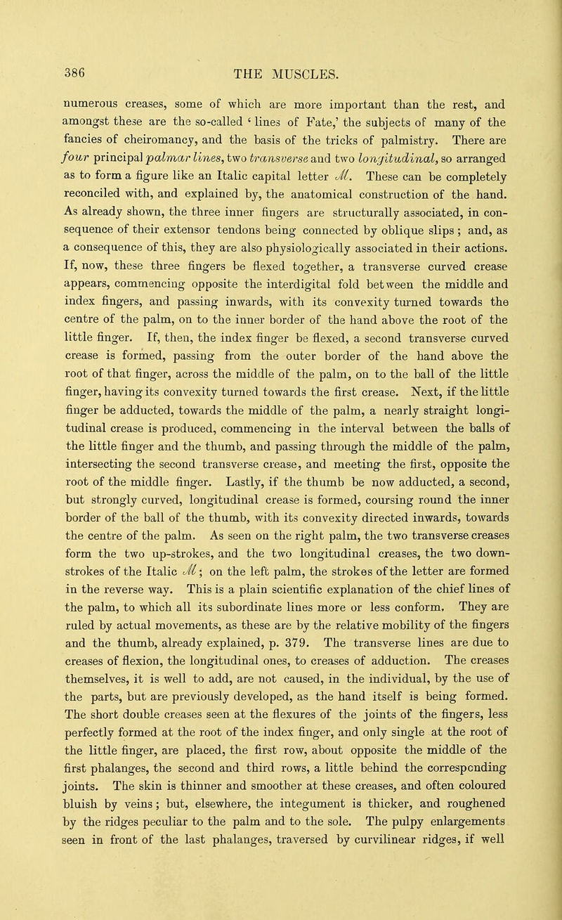 numerous creases, some of which are more important than the rest, and amongst these are the so-called ' lines of Fate,' the subjects of many of the fancies of cheiromancy, and the basis of the tricks of palmistry. There are four principal palmar lines, two transverse and two longitudinal, so arranged as to form a figure like an Italic capital letter Jl. These can be completely reconciled with, and explained by, the anatomical construction of the hand. As already shown, the three inner fingers are structurally associated, in con- sequence of their extensor tendons being connected by oblique slips ; and, as a consequence of this, they are also physiologically associated in their actions. If, now, these three fingers be flexed together, a transverse curved crease appears, commencing opposite the interdigital fold between the middle and index fingers, and passing inwards, with its convexity turned towards the centre of the palm, on to the inner border of the hand above the root of the little finger. If, then, the index finger be flexed, a second transverse curved crease is formed, passing from the outer border of the hand above the root of that finger, across the middle of the palm, on to the ball of the little finger, having its convexity turned towards the first crease. Next, if the little finger be adducted, towards the middle of the palm, a nearly straight longi- tudinal crease is produced, commencing in the interval between the balls of the little finger and the thumb, and passing through the middle of the palm, intersecting the second transverse crease, and meeting the first, opposite the root of the middle finger. Lastly, if the thumb be now adducted, a second, but strongly curved, longitudinal crease is formed, coursing round the inner border of the ball of the thumb, with its convexity directed inwards, towards the centre of the palm. As seen on the right palm, the two transverse creases form the two up-strokes, and the two longitudinal creases, the two down- strokes of the Italic J't; on the left palm, the strokes of the letter are formed in the reverse way. This is a plain scientific explanation of the chief lines of the palm, to which all its subordinate lines more or less conform. They are ruled by actual movements, as these are by the relative mobility of the fingers and the thumb, already explained, p. 379. The transverse lines are due to creases of flexion, the longitudinal ones, to creases of adduction. The creases themselves, it is well to add, are not caused, in the individual, by the use of the parts, but are previously developed, as the hand itself is being formed. The short double creases seen at the flexures of the joints of the fingers, less perfectly formed at the root of the index finger, and only single at the root of the little finger, are placed, the first row, about opposite the middle of the first phalanges, the second and third rows, a little behind the corresponding joints. The skin is thinner and smoother at these creases, and often coloured bluish by veins; but, elsewhere, the integument is thicker, and roughened by the ridges peculiar to the palm and to the sole. The pulpy enlargements seen in front of the last phalanges, traversed by curvilinear ridges, if well