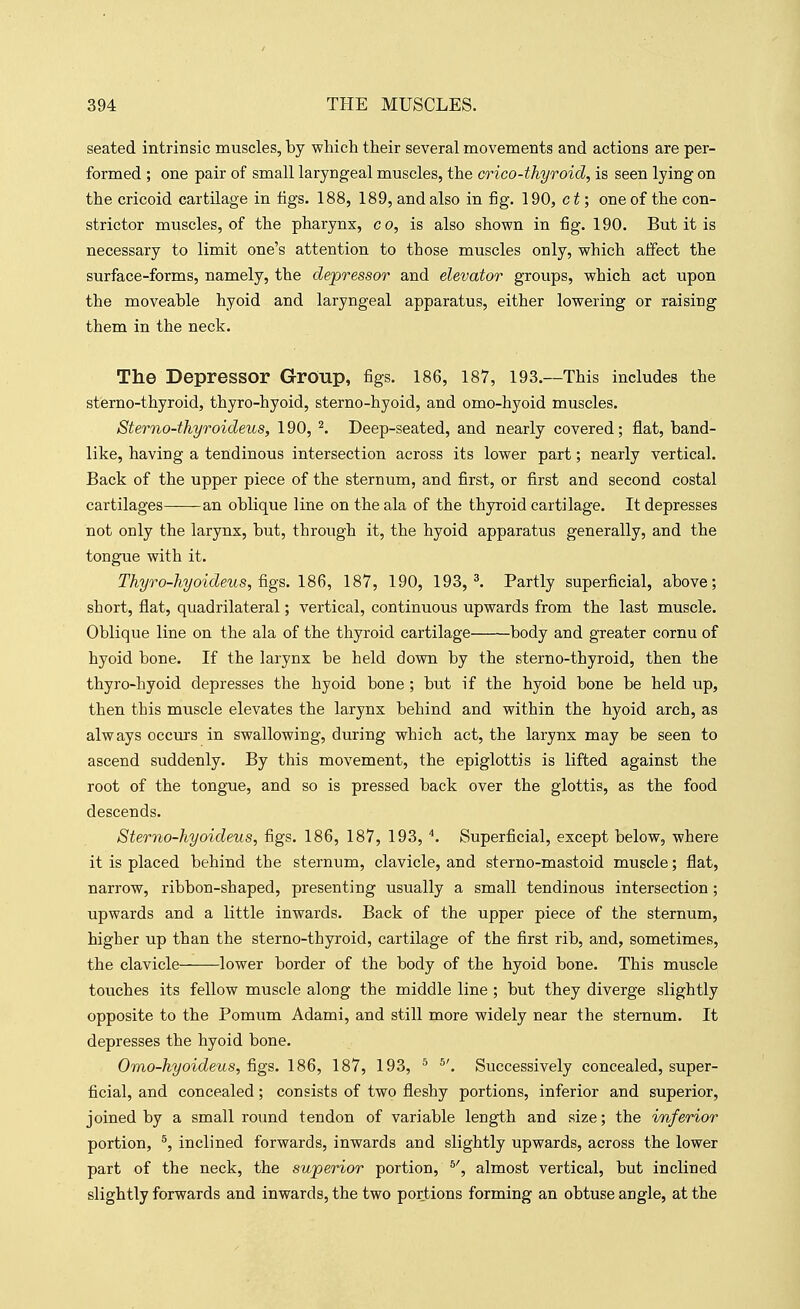seated intrinsic muscles, by which their several naovements and actions are per- formed ; one pair of small laryngeal muscles, the crico-thyroid, is seen lying on the cricoid cartilage in tigs. 188, 189, and also in fig. 190, ct; one of the con- strictor muscles, of the pharynx, co, is also shown in fig. 190. But it is necessary to limit one's attention to those muscles only, which affect the surface-forms, namely, the depressor and elevator groups, which act upon the moveable hyoid and laryngeal apparatus, either lowering or raising them in the neck. The Depressor Group, figs. 186, 187, 193.—This includes the sterno-thyroid, thyro-hyoid, sterno-hyoid, and omo-hyoid muscles. Sterno-thyroideus, 190, ^. Deep-seated, and nearly covered; flat, band- like, having a tendinous intersection across its lower part; nearly vertical. Back of the upper piece of the sternum, and first, or first and second costal cartilages——-an oblique line on the ala of the thyroid cartilage. It depresses not only the larynx, but, through it, the hyoid apparatus generally, and the tongue with it. Thyro-hyoideus, &gs. 186, 187, 190, 193, ^ Partly superficial, above; short, flat, quadrilateral; vertical, continuous upwards from the last muscle. Oblique line on the ala of the thyroid cartilage body and greater cornu of hyoid bone. If the larynx be held down by the sterno-thyroid, then the thyro-hyoid depresses the hyoid bone ; but if the hyoid bone be held up, then this muscle elevates the larynx behind and within the hyoid arch, as always occm's in swallowing, during which act, the larynx may be seen to ascend suddenly. By this movement, the epiglottis is lifted against the root of the tongue, and so is pressed back over the glottis, as the food descends. Sterno-hyoideus, figs. 186, 187, 193, Superficial, except below, where it is placed behind the sternum, clavicle, and sterno-mastoid muscle; flat, narrow, ribbon-shaped, presenting usually a small tendinous intersection ; upwards and a little inwards. Back of the upper piece of the sternum, higher up than the sterno-thyroid, cartilage of the first rib, and, sometimes, the clavicle lower border of the body of the hyoid bone. This muscle touches its fellow muscle along the middle line ; but they diverge slightly opposite to the Pomum Adami, and still more widely near the sternum. It depresses the hyoid bone. Omo-kyoideus, figs. 186, 187, 193, ^ Successively concealed, super- ficial, and concealed; consists of two fleshy portions, inferior and superior, joined by a small round tendon of variable length and size; the inferior portion, ^, inclined forwards, inwards and slightly upwards, across the lower part of the neck, the superior portion, almost vertical, but inclined slightly forwards and inwards, the two portions forming an obtuse angle, at the