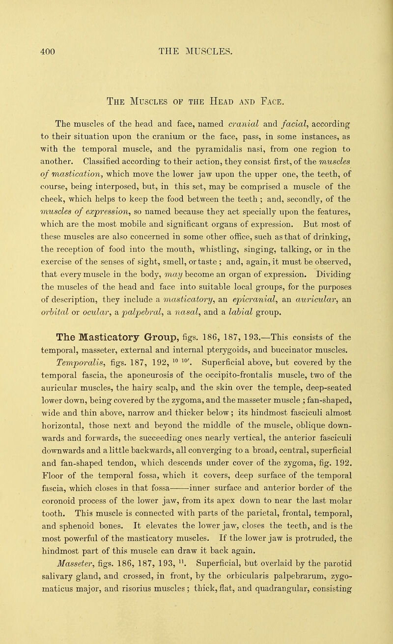 The Muscles of the Head and Face. The muscles of the head and face, named cranial and facial, according to their situation upon the cranium or the face, pass, in some instances, as with the temporal muscle, and the pyramidalis nasi, from one region to another. Classified according to their action, they consist first, of the muscles of mastication, which move the lower jaw upon the upper one, the teeth, of course, being interposed, but, in this set, may be comprised a muscle of the cheek, which helps to keep the food between the teeth ; and, secondly, of the muscles of expression, so named because they act specially upon the features, which are the most mobile and significant organs of expression. But most of these muscles are also concerned in some other office, such as that of drinking, the reception of food into the mouth, whistling, singing, talking, or in the exercise of the senses of sight, smell, or taste ; and, again, it must be observed, that every muscle in the body, may become an organ of expression. Dividing the muscles of the head and face into suitable local groups, for the purposes of description, they include a masticatory, an epicranial, an auricular, an orbital or ocular, a palpebral, a nasal, and a labial group. The Masticatory Group, figs. 186, 187, 193.—This consists of the temporal, masseter, external and internal pterygoids, and buccinator muscles. Temporalis, figs. 187, 192, Superficial above, but covered by the temporal fascia, the aponeurosis of the occipito-frontalis muscle, two of the auricular muscles, the hairy scalp, and the skin over the temple, deep-seated lower down, being covered by the zygoma, and the masseter muscle ; fan-shaped, wide and thin above, narrow and thicker below; its hindmost fasciculi almost horizontal, those next and beyond the middle of the muscle, oblique down- wards and forwards, the succeeding ones nearly vertical, the anterior fasciculi downwards and a little backwards, all converging to a broad, central, superficial and fan-shaped tendon, which descends under cover of the zygoma, fig. 192. Floor of the temporal fossa, which it covers, deep surface of the temporal fascia, which closes in that fossa inner surface and anterior border of the coronoid process of the lower jaw, from its apex down to near the last molar tooth. This muscle is connected with parts of the parietal, frontal, temporal, and sphenoid bones. It elevates the lower jaw, closes the teeth, and is the most powerful of the masticatory muscles. If the lower jaw is protruded, the hindmost part of this muscle can draw it back again. Masseter, figs. 186, 187, 193, Superficial, but overlaid by the parotid salivary gland, and crossed, in front, by the orbicularis palpebrarum, zygo- maticus major, and risorius muscles ; thick, flat, and quadrangular, consisting