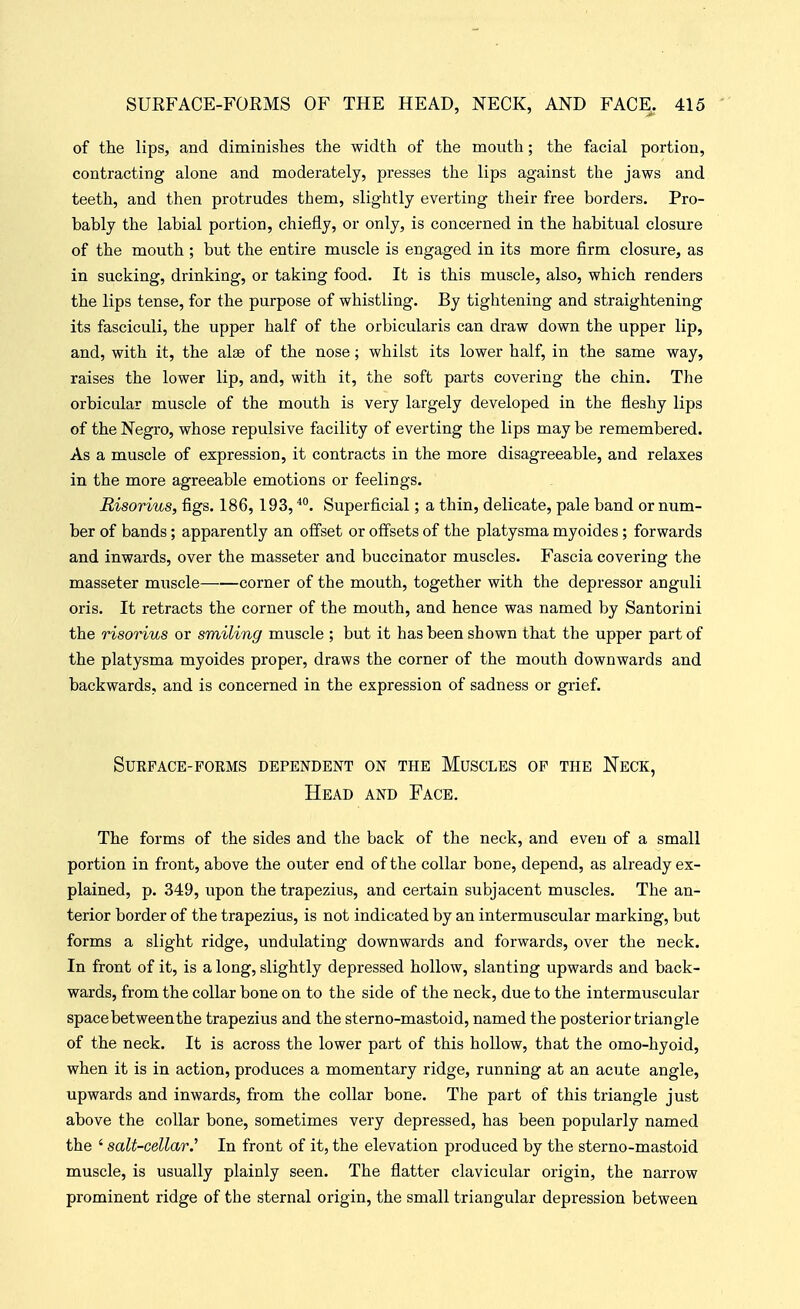 of the lips, and diminishes the width of the mouth; the facial portion, contracting alone and moderately, presses the lips against the jaws and teeth, and then protrudes them, slightly everting their free borders. Pro- bably the labial portion, chiefly, or only, is concerned in the habitual closure of the mouth ; but the entire muscle is engaged in its more firm closure, as in sucking, drinking, or taking food. It is this muscle, also, which renders the lips tense, for the purpose of whistling. By tightening and straightening its fasciculi, the upper half of the orbicularis can draw down the upper lip, and, with it, the alse of the nose; whilst its lower half, in the same way, raises the lower lip, and, with it, the soft parts covering the chin. The orbicular muscle of the mouth is very largely developed in the fleshy lips of the Negro, whose repulsive facility of everting the lips may be remembered. As a muscle of expression, it contracts in the more disagreeable, and relaxes in the more agreeable emotions or feelings. Risorius, figs. 186, 193, Superficial; a thin, delicate, pale band or num- ber of bands; apparently an offset or offsets of the platysma myoides; forwards and inwards, over the masseter and buccinator muscles. Fascia covering the masseter muscle corner of the mouth, together with the depressor anguli oris. It retracts the corner of the mouth, and hence was named by Santorini the risorius or smiling muscle ; but it has been shown that the upper part of the platysma myoides proper, draws the corner of the mouth downwards and backwards, and is concerned in the expression of sadness or grief. Surface-forms dependent on the Muscles of the Neck, Head and Face. The forms of the sides and the back of the neck, and even of a small portion in front, above the outer end of the collar bone, depend, as already ex- plained, p. 349, upon the trapezius, and certain subjacent muscles. The an- terior border of the trapezius, is not indicated by an intermuscular marking, but forms a slight ridge, undulating downwards and forwards, over the neck. In front of it, is a long, slightly depressed hollow, slanting upwards and back- wards, from the collar bone on to the side of the neck, due to the intermuscular space bet ween the trapezius and the sterno-mastoid, named the posterior triangle of the neck. It is across the lower part of this hollow, that the omo-hyoid, when it is in action, produces a momentary ridge, running at an acute angle, upwards and inwards, from the collar bone. The part of this triangle just above the collar bone, sometimes very depressed, has been popularly named the ' salt-cellar.^ In front of it, the elevation produced by the sterno-mastoid muscle, is usually plainly seen. The flatter clavicular origin, the narrow prominent ridge of the sternal origin, the small triangular depression between